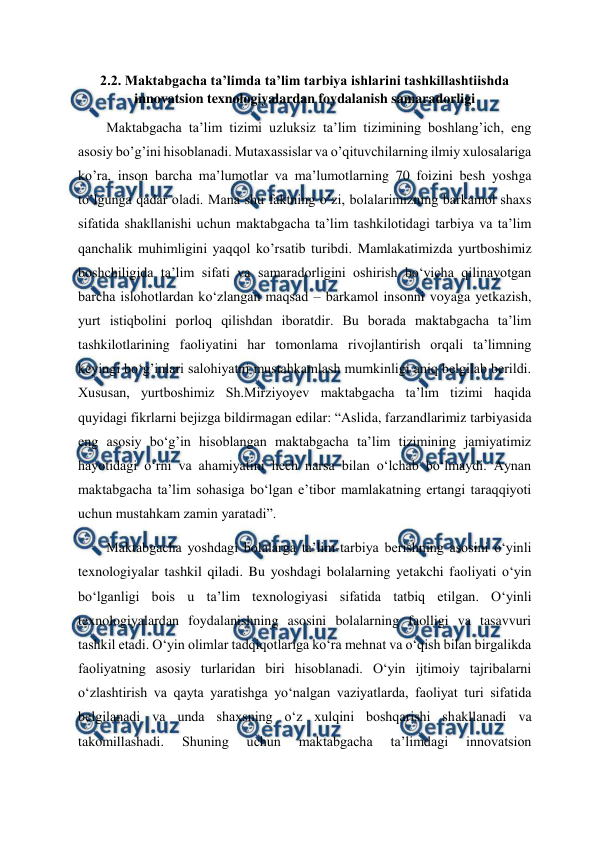  
 
2.2. Maktabgacha ta’limda ta’lim tarbiya ishlarini tashkillashtiishda 
innovatsion texnologiyalardan foydalanish samaradorligi 
Maktabgacha ta’lim tizimi uzluksiz ta’lim tizimining boshlang’ich, eng 
asosiy bo’g’ini hisoblanadi. Mutaxassislar va o’qituvchilarning ilmiy xulosalariga 
ko’ra, inson barcha ma’lumotlar va ma’lumotlarning 70 foizini besh yoshga 
to’lgunga qadar oladi. Mana shu faktning o’zi, bolalarimizning barkamol shaxs 
sifatida shakllanishi uchun maktabgacha ta’lim tashkilotidagi tarbiya va ta’lim 
qanchalik muhimligini yaqqol ko’rsatib turibdi. Mamlakatimizda yurtboshimiz 
boshchiligida ta’lim sifati va samaradorligini oshirish bo‘yicha qilinayotgan 
barcha islohotlardan ko‘zlangan maqsad – barkamol insonni voyaga yetkazish, 
yurt istiqbolini porloq qilishdan iboratdir. Bu borada maktabgacha ta’lim 
tashkilotlarining faoliyatini har tomonlama rivojlantirish orqali ta’limning 
keyingi bo‘g’inlari salohiyatni mustahkamlash mumkinligi aniq belgilab berildi. 
Xususan, yurtboshimiz Sh.Mirziyoyev maktabgacha ta’lim tizimi haqida 
quyidagi fikrlarni bejizga bildirmagan edilar: “Aslida, farzandlarimiz tarbiyasida 
eng asosiy bo‘g’in hisoblangan maktabgacha ta’lim tizimining jamiyatimiz 
hayotidagi o‘rni va ahamiyatini hech narsa bilan o‘lchab bo‘lmaydi. Aynan 
maktabgacha ta’lim sohasiga bo‘lgan e’tibor mamlakatning ertangi taraqqiyoti 
uchun mustahkam zamin yaratadi”.  
Maktabgacha yoshdagi bolalarga ta’lim-tarbiya berishning asosini o‘yinli 
texnologiyalar tashkil qiladi. Bu yoshdagi bolalarning yetakchi faoliyati o‘yin 
bo‘lganligi bois u ta’lim texnologiyasi sifatida tatbiq etilgan. O‘yinli 
texnologiyalardan foydalanishning asosini bolalarning faolligi va tasavvuri 
tashkil etadi. O‘yin olimlar tadqiqotlariga ko‘ra mehnat va o‘qish bilan birgalikda 
faoliyatning asosiy turlaridan biri hisoblanadi. O‘yin ijtimoiy tajribalarni 
o‘zlashtirish va qayta yaratishga yo‘nalgan vaziyatlarda, faoliyat turi sifatida 
belgilanadi va unda shaxsning o‘z xulqini boshqarishi shakllanadi va 
takomillashadi. 
Shuning 
uchun 
maktabgacha 
ta’limdagi 
innovatsion 
