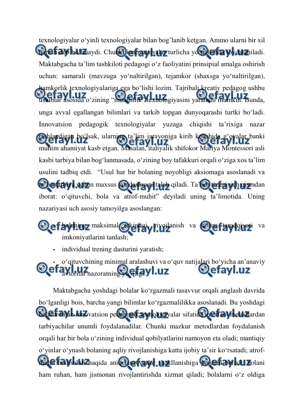  
 
texnologiyalar o‘yinli texnologiyalar bilan bog’lanib ketgan. Ammo ularni bir xil 
qarash deb bo‘lmaydi. Chunki innovatsiyalar turlicha yo‘nalishda foydalaniladi. 
Maktabgacha ta’lim tashkiloti pedagogi o‘z faoliyatini prinsipial amalga oshirish 
uchun: samarali (mavzuga yo‘naltirilgan), tejamkor (shaxsga yo‘naltirilgan), 
hamkorlik texnologiyalariga ega bo‘lishi lozim. Tajribali kreativ pedagog ushbu 
uslublar asosida o‘zining “mualliflik” texnologiyasini yaratishi mumkin. Bunda, 
unga avval egallangan bilimlari va tarkib topgan dunyoqarashi turtki bo‘ladi. 
Innovatsion pedagogik texnologiyalar yuzaga chiqishi ta’rixiga nazar 
tashlaydigan bo‘lsak, ularning ta’lim jarayoniga kirib kelishida g‘oyalar banki 
muhim ahamiyat kasb etgan. Masalan, italiyalik shifokor Mariya Montessori asli 
kasbi tarbiya bilan bog‘lanmasada, o‘zining boy tafakkuri orqali o‘ziga xos ta’lim 
usulini tadbiq etdi.  “Usul har bir bolaning noyobligi aksiomaga asoslanadi va 
ta’limtarbiya uchun maxsus yondashuvni talab qiladi. Ta’lim tizimi uch qismdan 
iborat: o‘qituvchi, bola va atrof-muhit” deyiladi uning ta’limotida. Uning 
nazariyasi uch asosiy tamoyilga asoslangan:  
- bolaning maksimal erkinligi, rivojlanish va ta’lim taraqqiyoti va 
imkoniyatlarini tanlash;  
- individual trening dasturini yaratish;  
- o‘qituvchining minimal aralashuvi va o‘quv natijalari bo‘yicha an’anaviy 
avtoritar nazoratning yo‘qligi. 
Maktabgacha yoshdagi bolalar ko‘rgazmali tasavvur orqali anglash davrida 
bo‘lganligi bois, barcha yangi bilimlar ko‘rgazmalilikka asoslanadi. Bu yoshdagi 
bolalar bilan innovatsion pedagogik texnologiyalar sifatida interfaol metodlardan 
tarbiyachilar unumli foydalanadilar. Chunki mazkur metodlardan foydalanish 
orqali har bir bola o‘zining individual qobilyatlarini namoyon eta oladi; mantiqiy 
o‘yinlar o‘ynash bolaning aqliy rivojlanishiga katta ijobiy ta’sir ko‘rsatadi; atrof-
muhit hodisalari haqida aniq tasavvurlar shakllanishiga yordam beradi; bolani 
ham ruhan, ham jismonan rivojlantirishda xizmat qiladi; bolalarni o‘z oldiga 
