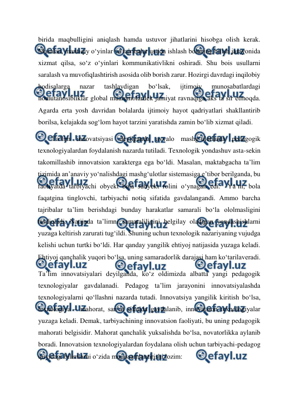  
 
birida maqbulligini aniqlash hamda ustuvor jihatlarini hisobga olish kerak. 
Masalan, mantiqiy o‘yinlar va tajribalar ustida ishlash bolaning bilish jarayonida 
xizmat qilsa, so‘z o‘yinlari kommunikativlikni oshiradi. Shu bois usullarni 
saralash va muvofiqlashtirish asosida olib borish zarur. Hozirgi davrdagi inqilobiy 
hodisalarga 
nazar 
tashlaydigan 
bo‘lsak, 
ijtimoiy 
munosabatlardagi 
nomutanosibliklar global muammolardek jamiyat ravnaqiga aks ta’sir etmoqda. 
Agarda erta yosh davridan bolalarda ijtimoiy hayot qadriyatlari shakllantirib 
borilsa, kelajakda sog‘lom hayot tarzini yaratishda zamin bo‘lib xizmat qiladi.   
Ta’lim innovatsiyasi deyilganda avvalo mashg‘ulotlarda pedagogik 
texnologiyalardan foydalanish nazarda tutiladi. Texnologik yondashuv asta-sekin 
takomillashib innovatsion xarakterga ega bo‘ldi. Masalan, maktabgacha ta’lim 
tizimida an’anaviy yo‘nalishdagi mashg‘ulotlar sistemasiga e’tibor berilganda, bu 
faoliyatda tarbiyachi obyekt bola subyekt rolini o‘ynagan edi.  Ya’ni, bola 
faqatgina tinglovchi, tarbiyachi notiq sifatida gavdalangandi. Ammo barcha 
tajribalar ta’lim berishdagi bunday harakatlar samarali bo‘la ololmasligini 
tasdiqladi. Natijada ta’limni samaraliligini belgilay oladigan yondashishlarni 
yuzaga keltirish zarurati tug‘ildi. Shuning uchun texnologik nazariyaning vujudga 
kelishi uchun turtki bo‘ldi. Har qanday yangilik ehtiyoj natijasida yuzaga keladi. 
Ehtiyoj qanchalik yuqori bo‘lsa, uning samaradorlik darajasi ham ko‘tarilaveradi.   
Ta’lim innovatsiyalari deyilganda, ko‘z oldimizda albatta yangi pedagogik 
texnologiyalar gavdalanadi. Pedagog ta’lim jarayonini innovatsiyalashda 
texnologiyalarni qo‘llashni nazarda tutadi. Innovatsiya yangilik kiritish bo‘lsa, 
texnologiya – mahorat, san’at sifatida gavdalanib, innovatsion texnologiyalar 
yuzaga keladi. Demak, tarbiyachining innovatsion faoliyati, bu uning pedagogik 
mahorati belgisidir. Mahorat qanchalik yuksalishda bo‘lsa, novatorlikka aylanib 
boradi. Innovatsion texnologiyalardan foydalana olish uchun tarbiyachi-pedagog 
quyidagi bilimlarni o‘zida mujassamlantirishi lozim:  
