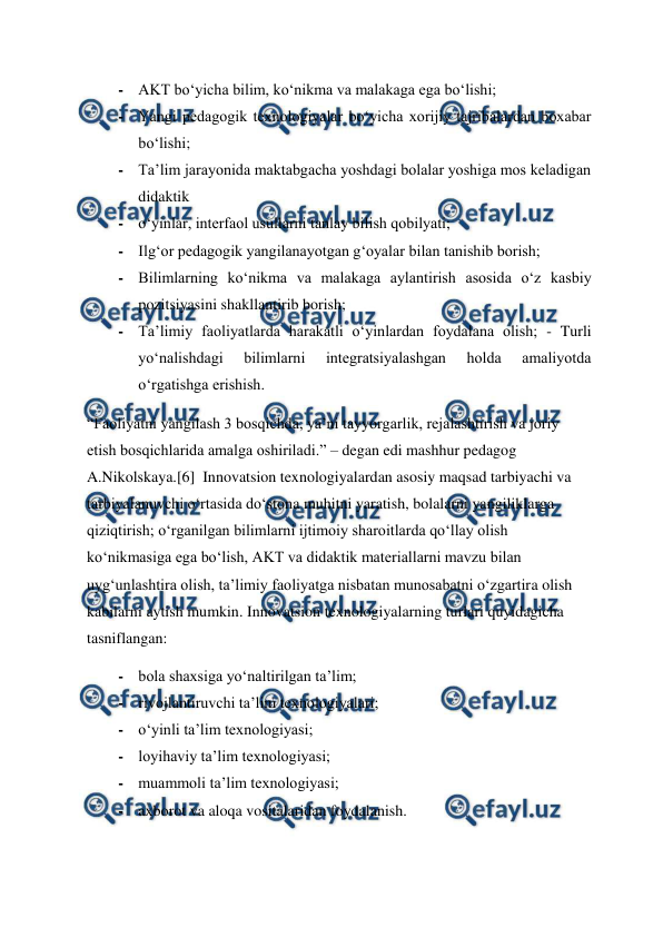  
 
- AKT bo‘yicha bilim, ko‘nikma va malakaga ega bo‘lishi;  
- Yangi pedagogik texnologiyalar bo‘yicha xorijiy tajribalardan boxabar 
bo‘lishi;  
- Ta’lim jarayonida maktabgacha yoshdagi bolalar yoshiga mos keladigan 
didaktik  
- o‘yinlar, interfaol usullarni tanlay bilish qobilyati;  
- Ilg‘or pedagogik yangilanayotgan g‘oyalar bilan tanishib borish;  
- Bilimlarning ko‘nikma va malakaga aylantirish asosida o‘z kasbiy 
pozitsiyasini shakllantirib borish;  
- Ta’limiy faoliyatlarda harakatli o‘yinlardan foydalana olish; - Turli 
yo‘nalishdagi 
bilimlarni 
integratsiyalashgan 
holda 
amaliyotda 
o‘rgatishga erishish.  
“Faoliyatni yangilash 3 bosqichda, ya’ni tayyorgarlik, rejalashtirish va joriy 
etish bosqichlarida amalga oshiriladi.” – degan edi mashhur pedagog 
A.Nikolskaya.[6]  Innovatsion texnologiyalardan asosiy maqsad tarbiyachi va 
tarbiyalanuvchi o‘rtasida do‘stona muhitni yaratish, bolalarni yangiliklarga 
qiziqtirish; o‘rganilgan bilimlarni ijtimoiy sharoitlarda qo‘llay olish 
ko‘nikmasiga ega bo‘lish, AKT va didaktik materiallarni mavzu bilan 
uyg‘unlashtira olish, ta’limiy faoliyatga nisbatan munosabatni o‘zgartira olish 
kabilarni aytish mumkin. Innovatsion texnologiyalarning turlari quyidagicha 
tasniflangan:  
- bola shaxsiga yo‘naltirilgan ta’lim;  
- rivojlantiruvchi ta’lim texnologiyalari;  
- o‘yinli ta’lim texnologiyasi;  
- loyihaviy ta’lim texnologiyasi;  
- muammoli ta’lim texnologiyasi;  
- axborot va aloqa vositalaridan foydalanish. 
