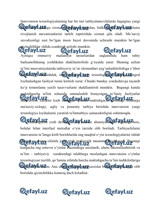  
 
Innovatsion texnologiyalarning har bir turi tarbiyalanuvchilarda faqatgina yangi 
bilim hosil qilishga xizmat qilibgina qolmasdan, balki ularda har tomonlama 
rivojlanish mexanizmlarini tarkib toptirishda xizmat qila oladi. Ma’naviy 
savodxonligi sust bo‘lgan inson hayot davomida uchrashi mumkin bo‘lgan 
qiyinchiliklar oldida esankirab qolishi mumkin.  
Ayniqsa 
ommaviy 
madaniyat 
unsurlaridan 
saqlanishda 
ham 
ruhiy 
barkamollikning yoshlikdan shakllantirilishi g‘oyatda zarur. Shuning uchun 
ta’lim innovatsiyalarida tarbiyaviy ta’sir elementlari uyg‘unlashtirilishiga e’tibor 
beriladi.[8] Shuninhdek, innovatsion ta’limiy texnologiyalar qatoriga integral 
loyihalashgan faoliyat turini kiritish zarur. Chunki bunday yondashuvga tayanib 
ko‘p tomonlama yaxlit tasavvurlarni shakllantirish mumkin.  Bugungi kunda 
maktabgacha ta'lim sohasida ommalashib borayotgan ta’limiy faoliyatlar 
innovatsion xarakter kasb etmoqda. Chunki maktabgacha yoshdagi bolalarga 
ma'naviy-axloqiy, aqliy va jismoniy tarbiya berishda innovatsion yangi 
texnologiya loyihalarini yaratish ta'limtarbiya samaradorligini oshirmoqda.  
Maktabgacha yosh davrida o‘yin ustuvor ahamiyat kasb etganligi bois, 
bolalar bilan interfaol metodlar o‘yin tarzida olib boriladi. Tarbiyachilarni 
innovatsion ta’limga kirib borishlarida eng maqbul o‘yin texnologiyalarini ishlab 
chiqish va dastur sifatida joriy etish pedagogik muammo hisoblanadi. Bugungi 
kungacha eng ustuvor o‘yinlar mazmuniga asoslanib, ularni takomillashtirish va 
ta’lim - tarbiyaviy  xarakterdagi talablarga moslashgan innovatsion o‘yinlar 
texnologiyasi tuzilib, qo‘lanma sifatida barcha maktabgacha ta’lim tashkilotlariga 
tatbiq etilishi lozim. Ana shunda barcha mutaxassislar bolalar bilan faoliyat olib 
borishda qiyinchilikka kamroq duch keladilar.   
 
 
 
