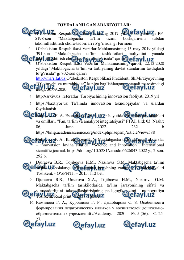  
 
FOYDALANILGAN ADABIYOTLAR: 
1. O’zbekiston Respublikasi Prezidentining 2017 yil 30 sentyabrdagi PF-
5198-son 
“Maktabgacha 
ta’lim 
tizimi 
boshqaruvini 
tubdan 
takomillashtirish chora-tadbirlari ro’g’risida”gi Farmoni 
2. 
O‘zbekiston Respublikasi Vazirlar Mahkamasining 13 may 2019 yildagi 
391-son 
“Maktabgacha 
ta’lim 
tashkilotlari 
faoliyatini 
yanada 
takomillashtirish chora-tadbirlari to‘g‘risida” qarori 
3. 
O‘zbekiston Respublikasi Vazirlar Mahkamasining qarori, 22.12.2020 
yildagi “Maktabgacha ta’lim va tarbiyaning davlat standartini tasdiqlash 
to‘g‘risida” gi 802-son qarori 
http://ma’rifat.uz O‘zbekiston Respublikasi Prezidenti Sh.Mirziyoyevning 
“O‘qituvchi va murabbiylar” kuniga bag’ishlangan tantanali marosimdagi 
nutqi. 30.09.2020      
4. http://arxiv.uz  referatlar  Tarbiyachining innovatsion faoliyati 2019 yil  
5. https://baxtiyor.uz Ta’limda innovatsion texnologiyalar va ulardan 
foydalanish  
6. Boltayeva F. A. Esonaliyeva O. Yoshlar hayotida virtuallashuv sabablari 
va omillari. “Fan, ta’lim va amaliyot integratsiyasi” FTAI, Jild: 03, Nashr: 
06, 
June 
2022. 
232 
b        
https://bilig.academiascience.org/index.php/isepsmj/article/view/588  
7. Boltayeva F. A., Ibrohimova N. N. Maktabgacha ta’limda integral darslar 
– innovatsion loyiha sifatida. “Science and Innovation”. International 
sicentific journal. https://doi.org/ 10.5281/zenodo.6626043 2022 y., 2-son. 
292 b.  
8. Djuraeva B.R., Tojiboeva H.M., Nazirova G.M. Maktabgacha ta’lim 
yoshidagi bolalarga ta’lim-tarbiya berishning zamonaviy tendenstiyalari  
Toshkent, - O‘zPFITI. – 2015. 112 bet.  
9. Djuraeva B.R., Umarova X.A., Tojiboeva H.M., Nazirova G.M. 
Maktabgacha ta’lim tashkilotlarida ta’lim jarayonining sifati va 
samaradorligini takomillashtirishning pedagogik tizimi  monografiya 
Toshkent, Real print. – 2017. 160 bet.  
10. Камилова Г. А., Курбанова Г. Р., Джаббарова С. З. Особенности 
формирования педагогических навыков у воспитателей дошкольно-
образовательных учреждений //Academy. – 2020. – №. 5 (56). – С. 25-
27. 
