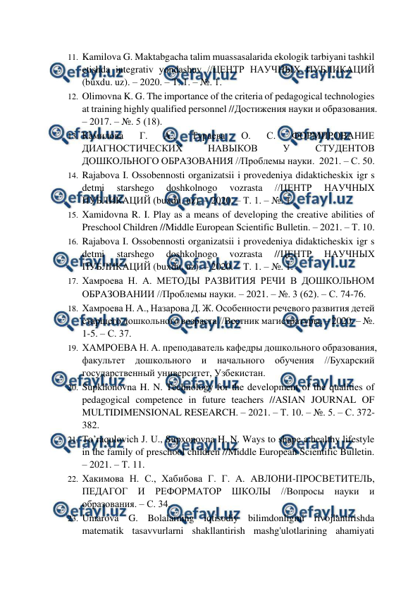  
 
11. Kamilova G. Maktabgacha talim muassasalarida ekologik tarbiyani tashkil 
etishda integrativ yondashuv //ЦЕНТР НАУЧНЫХ ПУБЛИКАЦИЙ 
(buxdu. uz). – 2020. – Т. 1. – №. 1.  
12. Olimovna K. G. The importance of the criteria of pedagogical technologies 
at training highly qualified personnel //Достижения науки и образования. 
– 2017. – №. 5 (18).  
13. Камилова 
Г. 
А., 
Тураева 
О. 
С. 
ФОРМИРОВАНИЕ 
ДИАГНОСТИЧЕСКИХ 
НАВЫКОВ 
У 
СТУДЕНТОВ 
ДОШКОЛЬНОГО ОБРАЗОВАНИЯ //Проблемы науки.  2021. – С. 50.  
14. Rajabova I. Ossobennosti organizatsii i provedeniya didakticheskix igr s 
detmi 
starshego 
doshkolnogo 
vozrasta 
//ЦЕНТР 
НАУЧНЫХ 
ПУБЛИКАЦИЙ (buxdu. uz). – 2020. – Т. 1. – №. 1.  
15. Xamidovna R. I. Play as a means of developing the creative abilities of 
Preschool Children //Middle European Scientific Bulletin. – 2021. – Т. 10.  
16. Rajabova I. Ossobennosti organizatsii i provedeniya didakticheskix igr s 
detmi 
starshego 
doshkolnogo 
vozrasta 
//ЦЕНТР 
НАУЧНЫХ 
ПУБЛИКАЦИЙ (buxdu. uz). – 2020. – Т. 1. – №. 1.  
17. Хамроева Н. А. МЕТОДЫ РАЗВИТИЯ РЕЧИ В ДОШКОЛЬНОМ 
ОБРАЗОВАНИИ //Проблемы науки. – 2021. – №. 3 (62). – С. 74-76.  
18. Хамроева Н. А., Назарова Д. Ж. Особенности речевого развития детей 
старшего дошкольного возраста //Вестник магистратуры. – 2020. – №. 
1-5. – С. 37.  
19. ХАМРОЕВА Н. А. преподаватель кафедры дошкольного образования, 
факультет дошкольного и начального обучения //Бухарский 
государственный университет, Узбекистан.  
20. Supkhonovna H. N. Technology for the development of the qualities of 
pedagogical competence in future teachers //ASIAN JOURNAL OF 
MULTIDIMENSIONAL RESEARCH. – 2021. – Т. 10. – №. 5. – С. 372-
382.  
21. To’raqulovich J. U., Supxonovna H. N. Ways to shape a healthy lifestyle 
in the family of preschool children //Middle European Scientific Bulletin. 
– 2021. – Т. 11.  
22. Хакимова Н. С., Хабибова Г. Г. А. АВЛОНИ-ПРОСВЕТИТЕЛЬ, 
ПЕДАГОГ И РЕФОРМАТОР ШКОЛЫ //Вопросы науки и 
образования. – С. 34.  
23. Umarova G. Bolalarning iqtisodiy bilimdonligini rivojlantirishda 
matematik tasavvurlarni shakllantirish mashg'ulotlarining ahamiyati 
