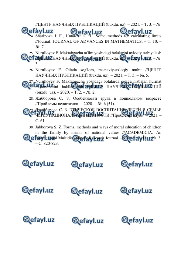  
 
//ЦЕНТР НАУЧНЫХ ПУБЛИКАЦИЙ (buxdu. uz). – 2021. – Т. 3. – №. 
3.  
24. Sharipova I. F., Umarova G. U. Some methods for calculating limits 
//Journal: JOURNAL OF ADVANCES IN MATHEMATICS. – Т. 10. – 
№. 7.  
25. Nurulloyev F. Maktabgacha ta'lim yoshidagi bolalarini axloqiy tarbiyalash 
//ЦЕНТР НАУЧНЫХ ПУБЛИКАЦИЙ (buxdu. uz). – 2021. – Т. 3. – №. 
3.  
26. Nurulloyev F. Oilada sog'lom, ma'naviy-axloqiy muhit //ЦЕНТР 
НАУЧНЫХ ПУБЛИКАЦИЙ (buxdu. uz). – 2021. – Т. 5. – №. 5.  
27. Nurulloyev F. Maktabgacha yoshdagi bolalarda oilaga nisbatan hurmat 
munosabatini hakllantirish //ЦЕНТР НАУЧНЫХ ПУБЛИКАЦИЙ 
(buxdu. uz). – 2020. – Т. 2. – №. 2.  
28. Жабборова С. З. Особенности труда в дошкольном возрасте 
//Проблемы педагогики. – 2020. – №. 6 (51).  
29. Джаббарова С. З. ЭТИЧЕСКОЕ ВОСПИТАНИЕ ДЕТЕЙ В СЕМЬЕ 
ЧЕРЕЗ НАЦИОНАЛЬНЫЕ ЦЕННОСТИ //Проблемы науки. – 2021. – 
С. 61.  
30. Jabborova S. Z. Forms, methods and ways of moral education of children 
in the family by means of national values //ACADEMICIA: An 
International Multidisciplinary Research Journal. – 2021. – Т. 11. – №. 3. 
– С. 820-823.  
 
 
