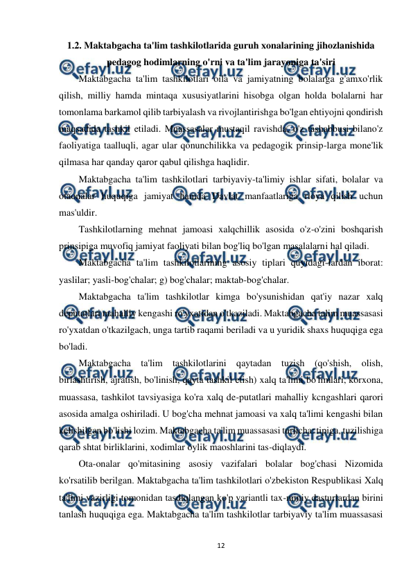  
12 
 
1.2. Maktabgacha ta'lim tashkilotlarida guruh xonalarining jihozlanishida 
pedagog hodimlarning o'rni va ta'lim jarayoniga ta'siri 
Maktabgacha ta'lim tashkilotlari oila va jamiyatning bolalarga g'amxo'rlik 
qilish, milliy hamda mintaqa xususiyatlarini hisobga olgan holda bolalarni har 
tomonlama barkamol qilib tarbiyalash va rivojlantirishga bo'lgan ehtiyojni qondirish 
maqsadida tashkil etiladi. Muassasalar mustaqil ravishda, o'z tashabbusi bilano'z 
faoliyatiga taalluqli, agar ular qonunchilikka va pedagogik prinsip-larga mone'lik 
qilmasa har qanday qaror qabul qilishga haqlidir. 
Maktabgacha ta'lim tashkilotlari tarbiyaviy-ta'limiy ishlar sifati, bolalar va 
otaonalar huquqiga jamiyat hamda Davlat manfaatlariga rioya qilish uchun 
mas'uldir. 
Tashkilotlarning mehnat jamoasi xalqchillik asosida o'z-o'zini boshqarish 
prinsipiga muvofiq jamiyat faoliyati bilan bog'liq bo'lgan masalalarni hal qiladi. 
Maktabgacha ta'lim tashkilotlarining asosiy tiplari quyidagi-lardan iborat: 
yaslilar; yasli-bog'chalar; g) bog'chalar; maktab-bog'chalar. 
Maktabgacha ta'lim tashkilotlar kimga bo'ysunishidan qat'iy nazar xalq 
deputatlari mahalliy kengashi ro'yxatidan o'tkaziladi. Maktabgacha talim muassasasi 
ro'yxatdan o'tkazilgach, unga tartib raqami beriladi va u yuridik shaxs huquqiga ega 
bo'ladi. 
Maktabgacha ta'lim tashkilotlarini qaytadan tuzish (qo'shish, olish, 
birlashtirish, ajratish, bo'linish, qayta tashkil etish) xalq ta'limi bo'limlari, korxona, 
muassasa, tashkilot tavsiyasiga ko'ra xalq de-putatlari mahalliy kcngashlari qarori 
asosida amalga oshiriladi. U bog'cha mehnat jamoasi va xalq ta'limi kengashi bilan 
kelishilgan bo'lishi lozim. Maktabgacha ta'lim muassasasi turlicha: tipiga, tuzilishiga 
qarab shtat birliklarini, xodimlar oylik maoshlarini tas-diqlaydi. 
Ota-onalar qo'mitasining asosiy vazifalari bolalar bog'chasi Nizomida 
ko'rsatilib berilgan. Maktabgacha ta'lim tashkilotlari o'zbekiston Respublikasi Xalq 
ta'limi vazirligi tomonidan tasdiqlangan ko'p variantli tax-miniy dasturlardan birini 
tanlash huquqiga ega. Maktabgacha ta'lim tashkilotlar tarbiyaviy ta'lim muassasasi 
