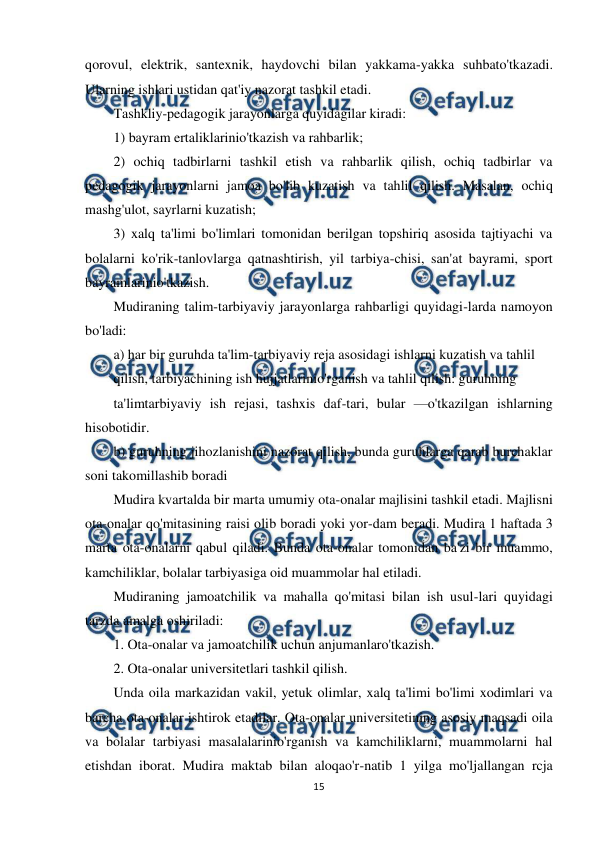  
15 
 
qorovul, elektrik, santexnik, haydovchi bilan yakkama-yakka suhbato'tkazadi. 
Ularning ishlari ustidan qat'iy nazorat tashkil etadi. 
Tashkliy-pedagogik jarayonlarga quyidagilar kiradi: 
1) bayram ertaliklarinio'tkazish va rahbarlik; 
2) ochiq tadbirlarni tashkil etish va rahbarlik qilish, ochiq tadbirlar va 
pedagogik jarayonlarni jamoa bo'lib kuzatish va tahlil qilish. Masalan, ochiq 
mashg'ulot, sayrlarni kuzatish; 
3) xalq ta'limi bo'limlari tomonidan berilgan topshiriq asosida tajtiyachi va 
bolalarni ko'rik-tanlovlarga qatnashtirish, yil tarbiya-chisi, san'at bayrami, sport 
bayramlarinio'tkazish. 
Mudiraning talim-tarbiyaviy jarayonlarga rahbarligi quyidagi-larda namoyon 
bo'ladi: 
a) har bir guruhda ta'lim-tarbiyaviy reja asosidagi ishlarni kuzatish va tahlil 
qilish, tarbiyachining ish hujjatlarinio'rganish va tahlil qilish: guruhning 
ta'limtarbiyaviy ish rejasi, tashxis daf-tari, bular —o'tkazilgan ishlarning 
hisobotidir. 
b) guruhning jihozlanishini nazorat qilish, bunda guruhlarga qarab burchaklar 
soni takomillashib boradi 
Mudira kvartalda bir marta umumiy ota-onalar majlisini tashkil etadi. Majlisni 
ota-onalar qo'mitasining raisi olib boradi yoki yor-dam beradi. Mudira 1 haftada 3 
marta ota-onalarni qabul qiladi. Bunda ota-onalar tomonidan ba'zi bir muammo, 
kamchiliklar, bolalar tarbiyasiga oid muammolar hal etiladi. 
Mudiraning jamoatchilik va mahalla qo'mitasi bilan ish usul-lari quyidagi 
tarzda amalga oshiriladi: 
1. Ota-onalar va jamoatchilik uchun anjumanlaro'tkazish. 
2. Ota-onalar universitetlari tashkil qilish. 
Unda oila markazidan vakil, yetuk olimlar, xalq ta'limi bo'limi xodimlari va 
barcha ota-onalar ishtirok etadilar. Ota-onalar universitetining asosiy maqsadi oila 
va bolalar tarbiyasi masalalarinio'rganish va kamchiliklarni, muammolarni hal 
etishdan iborat. Mudira maktab bilan aloqao'r-natib 1 yilga mo'ljallangan rcja 
