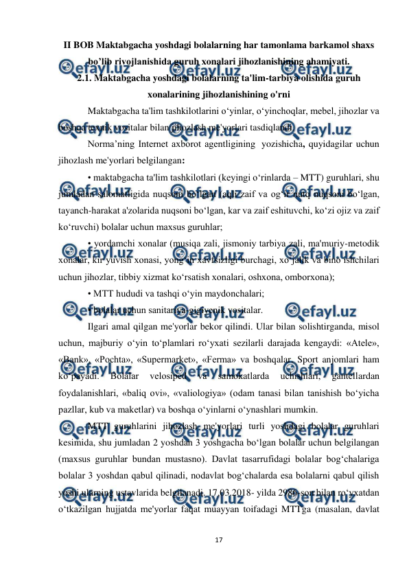  
17 
 
II BOB Maktabgacha yoshdagi bolalarning har tamonlama barkamol shaxs 
bo’lib rivojlanishida guruh xonalari jihozlanishining ahamiyati. 
2.1. Maktabgacha yoshdagi bolalarning ta'lim-tarbiya olishida guruh 
xonalarining jihozlanishining o'rni 
Maktabgacha ta'lim tashkilotlarini o‘yinlar, o‘yinchoqlar, mebel, jihozlar va 
boshqa texnik vositalar bilan jihozlash me'yorlari tasdiqlandi. 
Norma’ning Internet axborot agentligining  yozishicha, quyidagilar uchun 
jihozlash me'yorlari belgilangan: 
• maktabgacha ta'lim tashkilotlari (keyingi o‘rinlarda – MTT) guruhlari, shu 
jumladan salomatligida nuqsoni bo‘lgan (aqli zaif va og‘ir nutq nuqsoni bo‘lgan, 
tayanch-harakat a'zolarida nuqsoni bo‘lgan, kar va zaif eshituvchi, ko‘zi ojiz va zaif 
ko‘ruvchi) bolalar uchun maxsus guruhlar;  
• yordamchi xonalar (musiqa zali, jismoniy tarbiya zali, ma'muriy-metodik 
xonalar, kir yuvish xonasi, yong‘in xavfsizligi burchagi, xo‘jalik va bino ishchilari 
uchun jihozlar, tibbiy xizmat ko‘rsatish xonalari, oshxona, omborxona); 
• MTT hududi va tashqi o‘yin maydonchalari; 
• bolalar uchun sanitariya-gigiyenik vositalar. 
Ilgari amal qilgan me'yorlar bekor qilindi. Ular bilan solishtirganda, misol 
uchun, majburiy o‘yin to‘plamlari ro‘yxati sezilarli darajada kengaydi: «Atele», 
«Bank», «Pochta», «Supermarket», «Ferma» va boshqalar. Sport anjomlari ham 
ko‘payadi. 
Bolalar 
velosiped 
va 
samokatlarda 
uchishlari, 
gantellardan 
foydalanishlari, «baliq ovi», «valiologiya» (odam tanasi bilan tanishish bo‘yicha 
pazllar, kub va maketlar) va boshqa o‘yinlarni o‘ynashlari mumkin.     
MTT guruhlarini jihozlash me'yorlari turli yoshdagi bolalar guruhlari 
kesimida, shu jumladan 2 yoshdan 3 yoshgacha bo‘lgan bolalar uchun belgilangan 
(maxsus guruhlar bundan mustasno). Davlat tasarrufidagi bolalar bog‘chalariga 
bolalar 3 yoshdan qabul qilinadi, nodavlat bog‘chalarda esa bolalarni qabul qilish 
yoshi ularning ustavlarida belgilanadi. 17.03.2018- yilda 2986-son bilan ro‘yxatdan 
o‘tkazilgan hujjatda me'yorlar faqat muayyan toifadagi MTTga (masalan, davlat 
