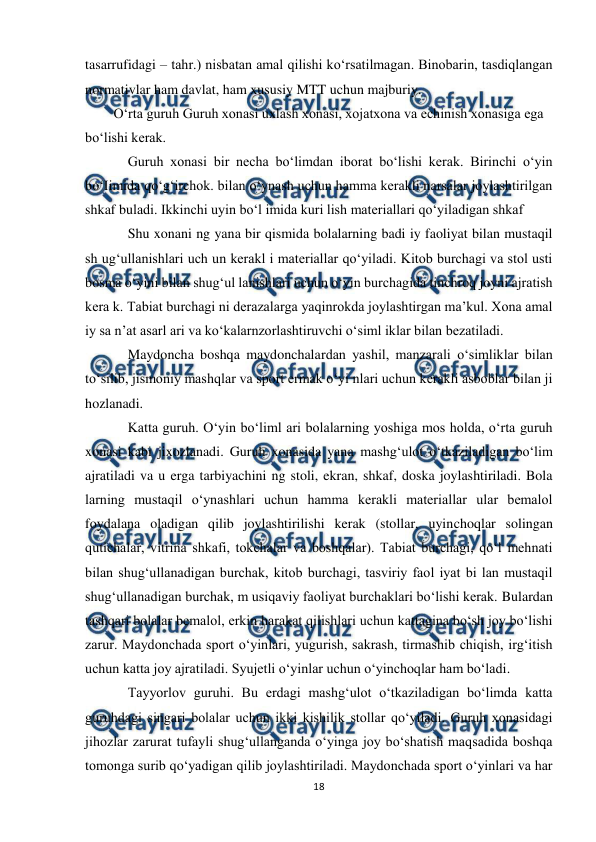  
18 
 
tasarrufidagi – tahr.) nisbatan amal qilishi ko‘rsatilmagan. Binobarin, tasdiqlangan 
normativlar ham davlat, ham xususiy MTT uchun majburiy. 
O‘rta guruh Guruh xonasi uxlash xonasi, xojatxona va echinish xonasiga ega 
bo‘lishi kerak. 
Guruh xonasi bir necha bo‘limdan iborat bo‘lishi kerak. Birinchi o‘yin 
bo‘Iimida qo‘g‘irchok. bilan o‘ynash uchun hamma kerakli narsalar joylashtirilgan 
shkaf buladi. Ikkinchi uyin bo‘l imida kuri lish materiallari qo‘yiladigan shkaf 
Shu xonani ng yana bir qismida bolalarning badi iy faoliyat bilan mustaqil 
sh ug‘ullanishlari uch un kerakl i materiallar qo‘yiladi. Kitob burchagi va stol usti 
bosma o‘yini bilan shug‘ul lanishlari uchun o‘yin burchagida tinchroq joyni ajratish 
kera k. Tabiat burchagi ni derazalarga yaqinrokda joylashtirgan ma’kul. Xona amal 
iy sa n’at asarl ari va ko‘kalarnzorlashtiruvchi o‘siml iklar bilan bezatiladi. 
Maydoncha boshqa maydonchalardan yashil, manzarali o‘simliklar bilan 
to‘silib, jismoniy mashqlar va sport ermak o‘yi nlari uchun kerakli asboblar bilan ji 
hozlanadi. 
Katta guruh. O‘yin bo‘liml ari bolalarning yoshiga mos holda, o‘rta guruh 
xonasi kabi jixozlanadi. Guruh xonasida yana mashg‘ulot o‘tkaziladigan bo‘lim 
ajratiladi va u erga tarbiyachini ng stoli, ekran, shkaf, doska joylashtiriladi. Bola 
larning mustaqil o‘ynashlari uchun hamma kerakli materiallar ular bemalol 
foydalana oladigan qilib joylashtirilishi kerak (stollar, uyinchoqlar solingan 
qutichalar, vitrina shkafi, tokchalar va boshqalar). Tabiat burchagi, qo‘l mehnati 
bilan shug‘ullanadigan burchak, kitob burchagi, tasviriy faol iyat bi lan mustaqil 
shug‘ullanadigan burchak, m usiqaviy faoliyat burchaklari bo‘lishi kerak. Bulardan 
tashqari bolalar bemalol, erkin harakat qilishlari uchun kattagina bo‘sh joy bo‘lishi 
zarur. Maydonchada sport o‘yinlari, yugurish, sakrash, tirmashib chiqish, irg‘itish 
uchun katta joy ajratiladi. Syujetli o‘yinlar uchun o‘yinchoqlar ham bo‘ladi. 
Tayyorlov guruhi. Bu erdagi mashg‘ulot o‘tkaziladigan bo‘limda katta 
guruhdagi singari bolalar uchun ikki kishilik stollar qo‘yiladi. Guruh xonasidagi 
jihozlar zarurat tufayli shug‘ullanganda o‘yinga joy bo‘shatish maqsadida boshqa 
tomonga surib qo‘yadigan qilib joylashtiriladi. Maydonchada sport o‘yinlari va har 
