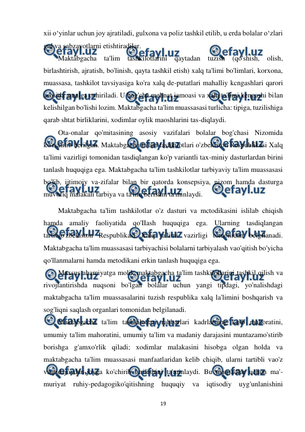  
19 
 
xii o‘yinlar uchun joy ajratiladi, gulxona va poliz tashkil etilib, u erda bolalar o‘zlari 
gul va sabzavotlarni etishtiradilar. 
Maktabgacha ta'lim tashkilotlarini qaytadan tuzish (qo'shish, olish, 
birlashtirish, ajratish, bo'linish, qayta tashkil etish) xalq ta'limi bo'limlari, korxona, 
muassasa, tashkilot tavsiyasiga ko'ra xalq de-putatlari mahalliy kcngashlari qarori 
asosida amalga oshiriladi. U bog'cha mehnat jamoasi va xalq ta'limi kengashi bilan 
kelishilgan bo'lishi lozim. Maktabgacha ta'lim muassasasi turlicha: tipiga, tuzilishiga 
qarab shtat birliklarini, xodimlar oylik maoshlarini tas-diqlaydi. 
Ota-onalar qo'mitasining asosiy vazifalari bolalar bog'chasi Nizomida 
ko'rsatilib berilgan. Maktabgacha ta'lim tashkilotlari o'zbekiston Respublikasi Xalq 
ta'limi vazirligi tomonidan tasdiqlangan ko'p variantli tax-miniy dasturlardan birini 
tanlash huquqiga ega. Maktabgacha ta'lim tashkilotlar tarbiyaviy ta'lim muassasasi 
bo'lib, ijtimoiy va-zifalar bilan bir qatorda konsepsiya, nizom hamda dasturga 
muvofiq malakali tarbiya va ta'lim berishni ta'minlaydi. 
Maktabgacha ta'lim tashkilotlar o'z dasturi va mctodikasini islilab chiqish 
hamda amaliy faoliyatida qo'IIash huquqiga ega. Ularning tasdiqlangan 
tartibio'zbekiston Respublikasi Xalq ta'limi vazirligi tomonidan bclgilanadi. 
Maktabgacha ta'lim muassasasi tarbiyachisi bolalarni tarbiyalash vao'qitish bo'yicha 
qo'llanmalarni hamda metodikani erkin tanlash huquqiga ega. 
Maxsus ahamiyatga molik maktabgacha ta'lim tashkilotlarini tashkil qilish va 
rivojlantirishda nuqsoni bo'lgan bolalar uchun yangi tipdagi, yo'nalishdagi 
maktabgacha ta'lim muassasalarini tuzish respublika xalq la'limini boshqarish va 
sog'liqni saqlash organlari tomonidan belgilanadi.  
Maktabgacha ta'lim tashkilotlari rahbarlari kadrlarning kasb mahoratini, 
umumiy ta'lim mahoratini, umumiy ta'lim va madaniy darajasini muntazamo'stirib 
borishga g'amxo'rlik qiladi; xodimlar malakasini hisobga olgan holda va 
maktabgacha ta'lim muassasasi manfaatlaridan kelib chiqib, ularni tartibli vao'z 
vaqtidajoydan-joyga ko'chirib turilishini ta'minlaydi. Bu maqsadlar uchun ma'-
muriyat ruhiy-pedagogiko'qitishning huquqiy va iqtisodiy uyg'unlanishini 
