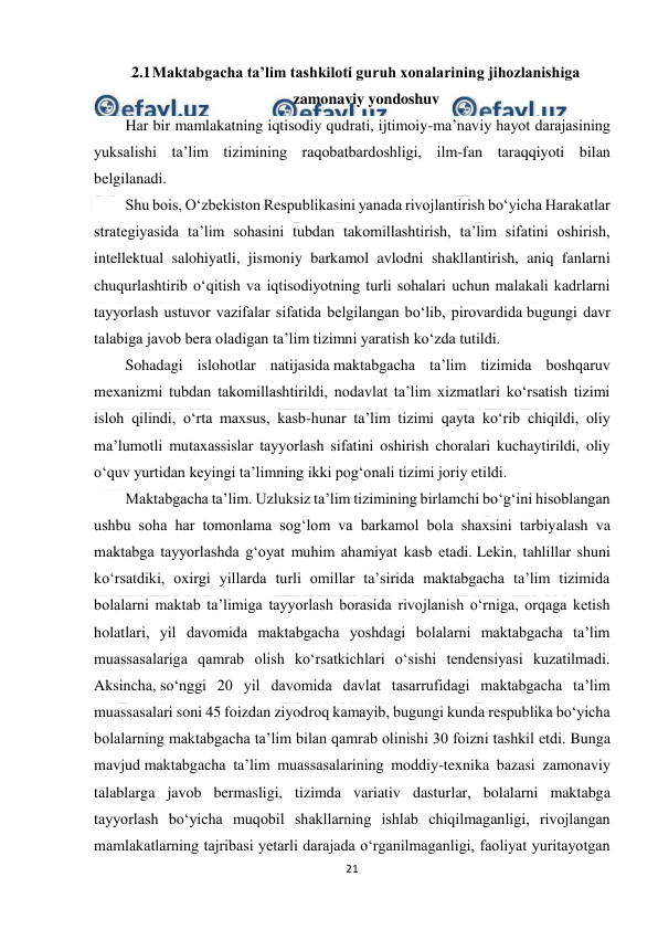  
21 
 
2.1 
Maktabgacha ta’lim tashkiloti guruh xonalarining jihozlanishiga 
zamonaviy yondoshuv 
Har bir mamlakatning iqtisodiy qudrati, ijtimoiy-ma’naviy hayot darajasining 
yuksalishi ta’lim tizimining raqobatbardoshligi, ilm-fan taraqqiyoti bilan 
belgilanadi. 
Shu bois, O‘zbekiston Respublikasini yanada rivojlantirish bo‘yicha Harakatlar 
strategiyasida ta’lim sohasini tubdan takomillashtirish, ta’lim sifatini oshirish, 
intellektual salohiyatli, jismoniy barkamol avlodni shakllantirish, aniq fanlarni 
chuqurlashtirib o‘qitish va iqtisodiyotning turli sohalari uchun malakali kadrlarni 
tayyorlash ustuvor vazifalar sifatida belgilangan bo‘lib, pirovardida bugungi davr 
talabiga javob bera oladigan ta’lim tizimni yaratish ko‘zda tutildi. 
Sohadagi islohotlar natijasida maktabgacha ta’lim tizimida boshqaruv 
mexanizmi tubdan takomillashtirildi, nodavlat ta’lim xizmatlari ko‘rsatish tizimi 
isloh qilindi, o‘rta maxsus, kasb-hunar ta’lim tizimi qayta ko‘rib chiqildi, oliy 
ma’lumotli mutaxassislar tayyorlash sifatini oshirish choralari kuchaytirildi, oliy 
o‘quv yurtidan keyingi ta’limning ikki pog‘onali tizimi joriy etildi. 
Maktabgacha ta’lim. Uzluksiz ta’lim tizimining birlamchi bo‘g‘ini hisoblangan 
ushbu soha har tomonlama sog‘lom va barkamol bola shaxsini tarbiyalash va 
maktabga tayyorlashda g‘oyat muhim ahamiyat kasb etadi. Lekin, tahlillar shuni 
ko‘rsatdiki, oxirgi yillarda turli omillar ta’sirida maktabgacha ta’lim tizimida 
bolalarni maktab ta’limiga tayyorlash borasida rivojlanish o‘rniga, orqaga ketish 
holatlari, yil davomida maktabgacha yoshdagi bolalarni maktabgacha ta’lim 
muassasalariga qamrab olish ko‘rsatkichlari o‘sishi tendensiyasi kuzatilmadi. 
Aksincha, so‘nggi 20 yil davomida davlat tasarrufidagi maktabgacha ta’lim 
muassasalari soni 45 foizdan ziyodroq kamayib, bugungi kunda respublika bo‘yicha 
bolalarning maktabgacha ta’lim bilan qamrab olinishi 30 foizni tashkil etdi. Bunga 
mavjud maktabgacha ta’lim muassasalarining moddiy-texnika bazasi zamonaviy 
talablarga javob bermasligi, tizimda variativ dasturlar, bolalarni maktabga 
tayyorlash bo‘yicha muqobil shakllarning ishlab chiqilmaganligi, rivojlangan 
mamlakatlarning tajribasi yetarli darajada o‘rganilmaganligi, faoliyat yuritayotgan 
