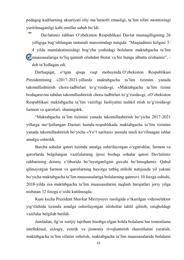  
22 
 
pedagog kadrlarning aksariyati oliy ma’lumotli emasligi, ta’lim sifati monitoringi 
yuritilmaganligi kabi omillar sabab bo‘ldi. 
Davlatimiz rahbari O‘zbekiston Respublikasi Davlat mustaqilligining 26 
yilligiga bag‘ishlangan tantanali marosimdagi nutqida: “Maqsadimiz kelgusi 3-
4 yilda mamlakatimizdagi bog‘cha yoshidagi bolalarni maktabgacha ta’lim 
muassasalariga to‘liq qamrab olishdan iborat va biz bunga albatta erishamiz”, - 
deb ta’kidlagan edi. 
Darhaqiqat, 
o‘tgan 
qisqa 
vaqt 
mobaynida O‘zbekiston 
Respublikasi 
Prezidentining 
«2017-2021-yillarda 
maktabgacha 
ta’lim 
tizimini 
yanada 
takomillashtirish chora-tadbirlari to‘g‘risida»gi, «Maktabgacha ta’lim tizimi 
boshqaruvini tubdan takomillashtirish chora-tadbirlari to‘g‘risida»gi, «O‘zbekiston 
Respublikasi maktabgacha ta’lim vazirligi faoliyatini tashkil etish to‘g‘risida»gi 
farmon va qarorlari, shuningdek, 
“Maktabgacha ta’lim tizimini yanada takomillashtirish bo‘yicha 2017-2021 
yillarga mo‘ljallangan Dasturi hamda respublikada maktabgacha ta’lim tizimini 
yanada takomillashtirish bo‘yicha «Yo‘l xaritasi» asosida misli ko‘rilmagan ishlar 
amalga oshirildi. 
Barcha sohalar qatori tizimda amalga oshirilayotgan o‘zgarishlar, farmon va 
qarorlarda belgilangan vazifalarning ijrosi boshqa sohalar qatori Davlatimiz 
rahbarining doimiy e’tiborida bo‘layotganligini guvohi bo‘lmoqdamiz. Qabul 
qilinayotgan farmon va qarorlarning hayotga tatbiq etilishi natijasida yil yakuni 
bo‘yicha maktabgacha ta’lim muassasalariga bolalarning qamrovi 10 foizga oshishi, 
2018-yilda esa maktabgacha ta’lim muassasalarini saqlash harajatlari joriy yilga 
nisbatan 32 foizga o‘sishi kutilmoqda. 
Kuni kecha Prezident Shavkat Mirziyoyev raisligida o‘tkazilgan videoselektor 
yig‘ilishida tizimda amalga oshirilayotgan islohotlar tahlil qilinib, istiqboldagi 
vazifalar belgilab berildi. 
Jumladan, ilg‘or xorijiy tajribani hisobga olgan holda bolalarni har tomonlama 
intellektual, axloqiy, estetik va jismoniy rivojlantirish sharoitlarini yaratish, 
maktabgacha ta’lim sifatini oshirish, maktabgacha ta’lim muassasalarida bolalarni 
