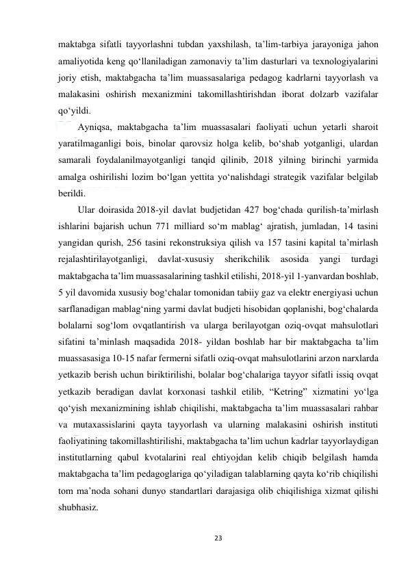  
23 
 
maktabga sifatli tayyorlashni tubdan yaxshilash, ta’lim-tarbiya jarayoniga jahon 
amaliyotida keng qo‘llaniladigan zamonaviy ta’lim dasturlari va texnologiyalarini 
joriy etish, maktabgacha ta’lim muassasalariga pedagog kadrlarni tayyorlash va 
malakasini oshirish mexanizmini takomillashtirishdan iborat dolzarb vazifalar 
qo‘yildi. 
Ayniqsa, maktabgacha ta’lim muassasalari faoliyati uchun yetarli sharoit 
yaratilmaganligi bois, binolar qarovsiz holga kelib, bo‘shab yotganligi, ulardan 
samarali foydalanilmayotganligi tanqid qilinib, 2018 yilning birinchi yarmida 
amalga oshirilishi lozim bo‘lgan yettita yo‘nalishdagi strategik vazifalar belgilab 
berildi. 
Ular doirasida 2018-yil davlat budjetidan 427 bog‘chada qurilish-ta’mirlash 
ishlarini bajarish uchun 771 milliard so‘m mablag‘ ajratish, jumladan, 14 tasini 
yangidan qurish, 256 tasini rekonstruksiya qilish va 157 tasini kapital ta’mirlash 
rejalashtirilayotganligi, 
davlat-xususiy 
sherikchilik 
asosida 
yangi 
turdagi 
maktabgacha ta’lim muassasalarining tashkil etilishi, 2018-yil 1-yanvardan boshlab, 
5 yil davomida xususiy bog‘chalar tomonidan tabiiy gaz va elektr energiyasi uchun 
sarflanadigan mablag‘ning yarmi davlat budjeti hisobidan qoplanishi, bog‘chalarda 
bolalarni sog‘lom ovqatlantirish va ularga berilayotgan oziq-ovqat mahsulotlari 
sifatini ta’minlash maqsadida 2018- yildan boshlab har bir maktabgacha ta’lim 
muassasasiga 10-15 nafar fermerni sifatli oziq-ovqat mahsulotlarini arzon narxlarda 
yetkazib berish uchun biriktirilishi, bolalar bog‘chalariga tayyor sifatli issiq ovqat 
yetkazib beradigan davlat korxonasi tashkil etilib, “Ketring” xizmatini yo‘lga 
qo‘yish mexanizmining ishlab chiqilishi, maktabgacha ta’lim muassasalari rahbar 
va mutaxassislarini qayta tayyorlash va ularning malakasini oshirish instituti 
faoliyatining takomillashtirilishi, maktabgacha ta’lim uchun kadrlar tayyorlaydigan 
institutlarning qabul kvotalarini real ehtiyojdan kelib chiqib belgilash hamda 
maktabgacha ta’lim pedagoglariga qo‘yiladigan talablarning qayta ko‘rib chiqilishi 
tom ma’noda sohani dunyo standartlari darajasiga olib chiqilishiga xizmat qilishi 
shubhasiz. 
