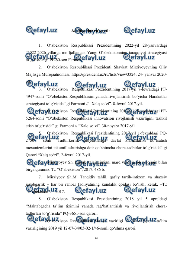  
26 
 
 
                                           Adabiyotlar ro’yxati: 
 
1. 
O‘zbekiston Respublikasi Prezidentining 2022-yil 28-yanvardagi 
“2022-2026 yillarga moʻljallangan Yangi Oʻzbekistonning taraqqiyot strategiyasi 
toʻgʻrisida”gi PF-60-son Farmon 
2. 
O‘zbekiston Respublikasi Prezidenti Shavkat Mirziyoyevning Oliy 
Majlisga Murojaatnomasi. https://president.uz/ru/lists/view/3324. 24- yanvar 2020-
yil.  
3. 
O‘zbekiston  Respublikasi Prezidentining 2017-yil 7-fevraldagi PF-
4947-sonli  “O‘zbekiston Respublikasini yanada rivojlantirish  bo‘yicha  Harakatlar 
strategiyasi to‘g‘risida” gi Farmoni // “Xalq so‘zi”. 8-fevral 2017-yil. 
4. 
O‘zbekiston  Respublikasi Prezidentining 2017-yil 29-noyabrdagi PF-
5264-sonli “O‘zbekiston Respublikasi innovatsion rivojlanish vazirligini tashkil 
etish to‘g‘risida” gi Farmoni // “Xalq so‘zi”. 30-noyabr 2017-yil. 
5. 
O‘zbekiston  Respublikasi Prezidentining 2017-yil 1-fevraldagi PQ-
2750 
 sonli “Tadbirkorlik subyektlariga davlat xizmatlarini ko‘rsatish 
mexanizmlarini takomillashtirishga doir qo‘shimcha chora-tadbirlar to‘g‘risida” gi 
Qarori “Xalq so‘zi”. 2-fevral 2017-yil. 
6. 
Mirziyoyev Sh. Buyuk kelajagimizni mard va olijanob xalqimiz bilan 
birga quramiz. T.: “O‘zbekiston”, 2017. 486 b. 
7. 
Mirziyoev Sh.M. Tanqidiy tahlil, qat’iy tartib-intizom va shaxsiy 
javobgarlik – har bir rahbar faoliyatining kundalik qoidasi bo‘lishi kerak. –T.: 
“O‘zbekiston”. – 2017. 
8. 
O‘zbekiston Respublikasi Prezidentining 2018 yil 5 apreldagi 
“Maktabgacha ta’lim tizimini yanada rag‘batlantirish va rivojlantirish chora-
tadbirlari to‘g‘risida” PQ-3651-son qarori. 
9. 
O‘zbekiston Respublikasi Moliya vazirligi va Maktabgacha ta’lim 
vazirligining 2019 yil 12-07-34/03-02-1/46-sonli qo‘shma qarori. 
