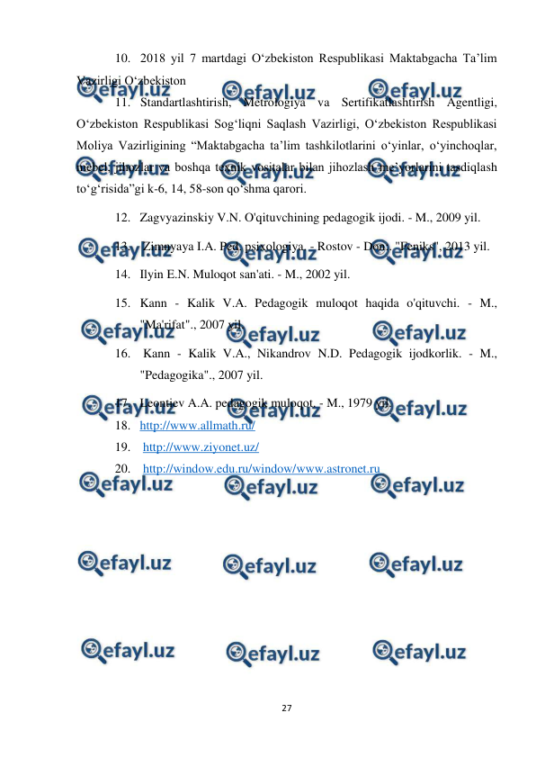  
27 
 
10. 2018 yil 7 martdagi O‘zbekiston Respublikasi Maktabgacha Ta’lim 
Vazirligi O‘zbekiston 
11. Standartlashtirish, Metrologiya va Sertifikatlashtirish Agentligi, 
O‘zbekiston Respublikasi Sog‘liqni Saqlash Vazirligi, O‘zbekiston Respublikasi 
Moliya Vazirligining “Maktabgacha ta’lim tashkilotlarini o‘yinlar, o‘yinchoqlar, 
mebel, jihozlar va boshqa texnik vositalar bilan jihozlash me’yorlarini tasdiqlash 
to‘g‘risida”gi k-6, 14, 58-son qo‘shma qarori. 
12. Zagvyazinskiy V.N. O'qituvchining pedagogik ijodi. - M., 2009 yil. 
13.  Zimnyaya I.A. Ped. psixologiya. - Rostov - Don:. "Feniks", 2013 yil. 
14. Ilyin E.N. Muloqot san'ati. - M., 2002 yil. 
15. Kann - Kalik V.A. Pedagogik muloqot haqida o'qituvchi. - M., 
"Ma'rifat"., 2007 yil. 
16.  Kann - Kalik V.A., Nikandrov N.D. Pedagogik ijodkorlik. - M., 
"Pedagogika"., 2007 yil. 
17. Leontiev A.A. pedagogik muloqot. - M., 1979 yil. 
18. http://www.allmath.ru/ 
19.  http://www.ziyonet.uz/ 
20.  http://window.edu.ru/window/www.astronet.ru 
 
 
