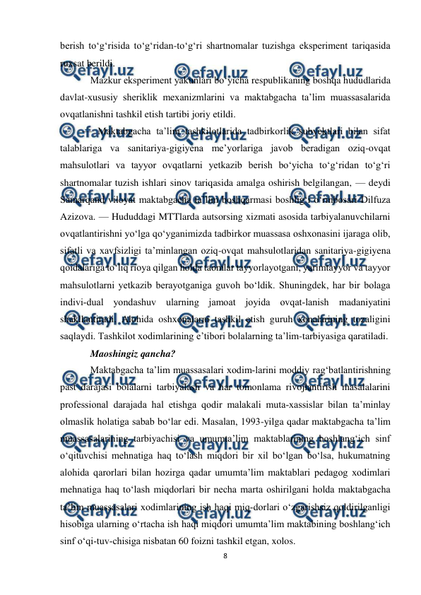  
8 
 
berish to‘g‘risida to‘g‘ridan-to‘g‘ri shartnomalar tuzishga eksperiment tariqasida 
ruxsat berildi. 
Mazkur eksperiment yakunlari bo‘yicha respublikaning boshqa hududlarida 
davlat-xususiy sheriklik mexanizmlarini va maktabgacha ta’lim muassasalarida 
ovqatlanishni tashkil etish tartibi joriy etildi. 
         — Maktabgacha ta’lim tashkilotlarida tadbirkorlik subyektlari bilan sifat 
talablariga va sanitariya-gigiyena me’yorlariga javob beradigan oziq-ovqat 
mahsulotlari va tayyor ovqatlarni yetkazib berish bo‘yicha to‘g‘ridan to‘g‘ri 
shartnomalar tuzish ishlari sinov tariqasida amalga oshirish belgilangan, — deydi 
Samarqand viloyat maktabgacha ta’lim boshqarmasi boshlig‘i o‘rinbosari Dilfuza 
Azizova. — Hududdagi MTTlarda autsorsing xizmati asosida tarbiyalanuvchilarni 
ovqatlantirishni yo‘lga qo‘yganimizda tadbirkor muassasa oshxonasini ijaraga olib, 
sifatli va xavfsizligi ta’minlangan oziq-ovqat mahsulotlaridan sanitariya-gigiyena 
qoidalariga to‘liq rioya qilgan holda taomlar tayyorlayotgani, yarimtayyor va tayyor 
mahsulotlarni yetkazib berayotganiga guvoh bo‘ldik. Shuningdek, har bir bolaga 
indivi­dual yondashuv ularning jamoat joyida ovqat­lanish madaniyatini 
shakllantiradi. Alohida oshxonalarni tashkil etish guruh xonalarining tozaligini 
saqlaydi. Tashkilot xodimlarining e’tibori bolalarning ta’lim-tarbiyasiga qaratiladi. 
Maoshingiz qancha? 
Maktabgacha ta’lim muassasalari xodim­larini moddiy rag‘batlantirishning 
past darajasi bolalarni tarbiyalash va har tomonlama rivojlantirish masalalarini 
professional darajada hal etishga qodir malakali muta­xassislar bilan ta’minlay 
olmaslik holatiga sabab bo‘lar edi. Masalan, 1993-yilga qadar maktabgacha ta’lim 
muassasalarining tarbiyachisi va umumta’lim maktablarining boshlang‘ich sinf 
o‘qituvchisi mehnatiga haq to‘lash miqdori bir xil bo‘lgan bo‘lsa, hukumatning 
alohida qarorlari bilan hozirga qadar umumta’lim maktablari pedagog xodimlari 
mehnatiga haq to‘lash miqdorlari bir necha marta oshirilgani holda maktabgacha 
ta’lim muassasalari xodimlarining ish haqi miq­dorlari o‘zgarishsiz qoldirilganligi 
hisobiga ularning o‘rtacha ish haqi miqdori umumta’lim maktabining boshlang‘ich 
sinf o‘qi­tuv­chisiga nisbatan 60 foizni tashkil etgan, xolos. 
