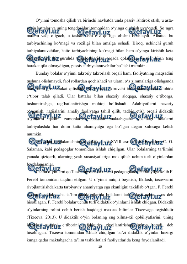  
10 
 
O‘yinni tomosha qilish va birinchi navbatda unda passiv ishtirok etish, u asta-
sekin kattalar va uning tengdoshlari tomonidan o‘yinga qiziqish uyg‘otadi. So‘ngra 
malum vaqt o‘tgach, u tashabbusni o‘z qo‘liga olishni boshlaydi. Albatta, bu 
tarbiyachining ko‘magi va roziligi bilan amalga oshadi. Biroq, uchinchi guruh 
tarbiyalanuvchilar, hatto tarbiyachining ko‘magi bilan ham o‘yinga kirishib keta 
olmaydi. Har bir guruhda tengdoshlaridan orqada qoladigan va ular bilan teng 
harakat qila olmaydigan, passiv tarbiyalanuvchilar bo‘lishi mumkin.  
Bunday bolalar o‘yinni takroriy takrorlash orqali ham, faoliyatning maqsadini 
tushuna olishmaydi, faol rollardan qochishadi va ularni o‘z zimmalariga olishganda 
ham, noto‘g‘ri harakat qilishadi. Bu guruhda kiruvchi tarbiyalanuvchilar alohida 
e‘tibor talab qiladi. Ular kattalar bilan shaxsiy aloqaga, shaxsiy e‘tiborga, 
tushuntirishga, rag‘batlantirishga muhtoj bo‘lishadi. Adabiyotlarni nazariy 
o‘rganish, natijalarini amaliy faoliyatga tahlil qilib, tadbiq etish orqali didaktik 
o‘yinlarni qadim zamonlardan boshlab maktabgacha yoshdagi bolalarni 
tarbiyalashda har doim katta ahamiyatga ega bo‘lgan degan xulosaga kelish 
mumkin.  
O‘yindan foydalanishning didaktik usuli XVIII asrda I. B. Bazedov, C. G. 
Salzman, kabi pedagoglar tomonidan ishlab chiqilgan. Ular bolalarning ta‘limini 
yanada qiziqarli, ularning yosh xususiyatlariga mos qilish uchun turli o‘yinlardan 
foydalanganlar.  
Ushbu o‘yinlarni qo‘llashning didaktik usuli pedagogikada 2000- yilga kelib F. 
Ferebl tomonidan taqdim etilgan. U o‘yinni nutqni boyitish, fikrlash, tasavvurni 
rivojlantirishda katta tarbiyaviy ahamiyatga ega ekanligini takidlab o‘tgan. F. Ferebl 
o‘yinni maktabgacha ta’lim tashkilotlarida bolalarni tarbiyalash uchun asos deb 
hisoblagan. F. Ferebl bolalar uchun turli didaktik o‘yinlarni ishlab chiqgan. Didaktik 
o‘yinlarning rolini ochib berish haqidagi maxsus bilimlar Tixeevaga tegishlidir 
(Tixeeva, 2013). U didaktik o‘yin bolaning eng xilma-xil qobiliyatlarini, uning 
idrokini, nutqini, e‘tiborini, tafakkurini rivojlantirishga imkon beradi, deb 
hisoblagan. Tixeeva tomonidan ishlab chiqilgan ba’zi didaktik o‘yinlar hozirgi 
kunga qadar maktabgacha ta’lim tashkilotlari faoliyatlarida keng foydalaniladi. 
