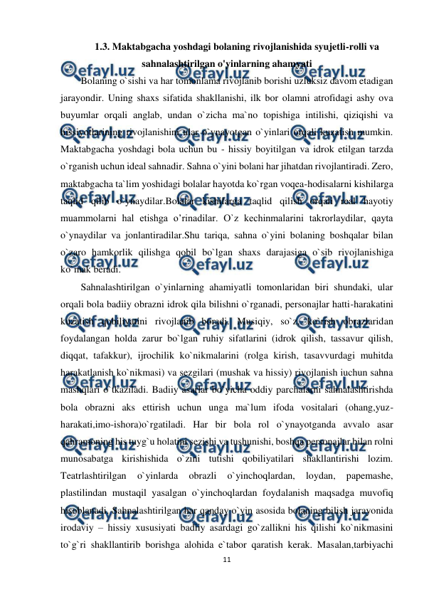  
11 
 
1.3. Maktabgacha yoshdagi bolaning rivojlanishida syujetli-rolli va 
sahnalashtirilgan o'yinlarning ahamyati 
Bolaning o`sishi va har tomonlama rivojlanib borishi uzluksiz davom etadigan 
jarayondir. Uning shaxs sifatida shakllanishi, ilk bor olamni atrofidagi ashy ova 
buyumlar orqali anglab, undan o`zicha ma`no topishiga intilishi, qiziqishi va 
hissiyotlarining rivojlanishini ular o`ynayotgan o`yinlari orqali kuzatish mumkin. 
Maktabgacha yoshdagi bola uchun bu - hissiy boyitilgan va idrok etilgan tarzda 
o`rganish uchun ideal sahnadir. Sahna o`yini bolani har jihatdan rivojlantiradi. Zero, 
maktabgacha ta`lim yoshidagi bolalar hayotda ko`rgan voqea-hodisalarni kishilarga 
taqlid qilib o`ynaydilar.Bolalar kishilarga taqlid qilish orqali real hayotiy 
muammolarni hal etishga o’rinadilar. O`z kechinmalarini takrorlaydilar, qayta 
o`ynaydilar va jonlantiradilar.Shu tariqa, sahna o`yini bolaning boshqalar bilan 
o`zaro hamkorlik qilishga qobil bo`lgan shaxs darajasiga o`sib rivojlanishiga 
ko`mak beradi. 
Sahnalashtirilgan o`yinlarning ahamiyatli tomonlaridan biri shundaki, ular 
orqali bola badiiy obrazni idrok qila bilishni o`rganadi, personajlar hatti-harakatini 
kuzatish qobiliyatini rivojlanib boradi. Musiqiy, so`z, ko`rish obrazlaridan 
foydalangan holda zarur bo`lgan ruhiy sifatlarini (idrok qilish, tassavur qilish, 
diqqat, tafakkur), ijrochilik ko`nikmalarini (rolga kirish, tasavvurdagi muhitda 
harakatlanish ko`nikmasi) va sezgilari (mushak va hissiy) rivojlanish iuchun sahna 
mashqlari o`tkaziladi. Badiiy asarlar bo`yicha oddiy parchalarni sahnalashtirishda 
bola obrazni aks ettirish uchun unga ma`lum ifoda vositalari (ohang,yuz-
harakati,imo-ishora)o`rgatiladi. Har bir bola rol o`ynayotganda avvalo asar 
qahramoning his tuyg`u holatini sezishi va tushunishi, boshqa personajlar bilan rolni 
munosabatga kirishishida o`zini tutishi qobiliyatilari shakllantirishi lozim. 
Teatrlashtirilgan 
o`yinlarda 
obrazli 
o`yinchoqlardan, 
loydan, 
papemashe, 
plastilindan mustaqil yasalgan o`yinchoqlardan foydalanish maqsadga muvofiq 
hisoblanadi. Sahnalashtirilgan har qanday o`yin asosida bolaning bilish jarayonida 
irodaviy – hissiy xususiyati badiiy asardagi go`zallikni his qilishi ko`nikmasini 
to`g`ri shakllantirib borishga alohida e`tabor qaratish kerak. Masalan,tarbiyachi 
