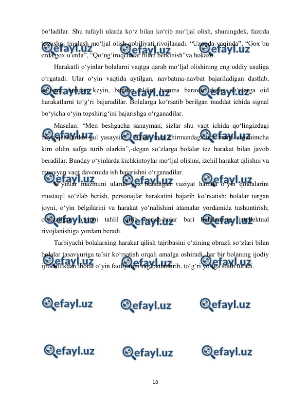  
18 
 
bo‘ladilar. Shu tufayli ularda ko‘z bilan ko‘rib mo‘ljal olish, shuningdek, fazoda 
tovushni tinglash mo‘ljal olish qobiliyati rivojlanadi. “Uzoqda-yaqinda”, “Gox bu 
erda,gox u erda”, “Qo‘ng‘iroqchalar bilan berkinish”va hokazo.  
Harakatli o‘yinlar bolalarni vaqtga qarab mo‘ljal olishining eng oddiy usuliga 
o‘rgatadi: Ular o‘yin vaqtida aytilgan, navbatma-navbat bajariladigan dastlab, 
so‘ngra, bundan keyin, bundan oldin, hamma baravar degan so‘zlarga oid 
harakatlarni to‘g‘ri bajaradilar. Bolalarga ko‘rsatib berilgan muddat ichida signal 
bo‘yicha o‘yin topshirig‘ini bajarishga o‘rganadilar.  
Masalan: “Men beshgacha sanayman, sizlar shu vaqt ichida qo‘lingizdagi 
bayroqchalardan gul yasaysiz” , “Qani, men chirmandaga uch marta urgunimcha 
kim oldin safga turib olarkin”,-degan so‘zlarga bolalar tez harakat bilan javob 
beradilar. Bunday o‘yinlarda kichkintoylar mo‘ljal olishni, izchil harakat qilishni va 
muayyan vaqt davomida ish bajarishni o‘rganadilar.  
O‘yinlar mazmuni ularda yuz beradigan vaziyat hamda o‘yin qoidalarini 
mustaqil so‘zlab berish, personajlar harakatini bajarib ko‘rsatish; bolalar turgan 
joyni, o‘yin belgilarini va harakat yo‘nalishini atamalar yordamida tushuntirish; 
o‘tkazilgan o‘yinni tahlil qilib berish-bular bari bolalarning intellektual 
rivojlanishiga yordam beradi.  
Tarbiyachi bolalarning harakat qilish tajribasini o‘zining obrazli so‘zlari bilan 
bolalar tasavvuriga ta’sir ko‘rsatish orqali amalga oshiradi, har bir bolaning ijodiy 
ijrochilikdan iborat o‘yin faoliyatini rag‘batlantirib, to‘g‘ri yo‘lga solib turadi. 
 
 
 
 
 
 
 
 
 
