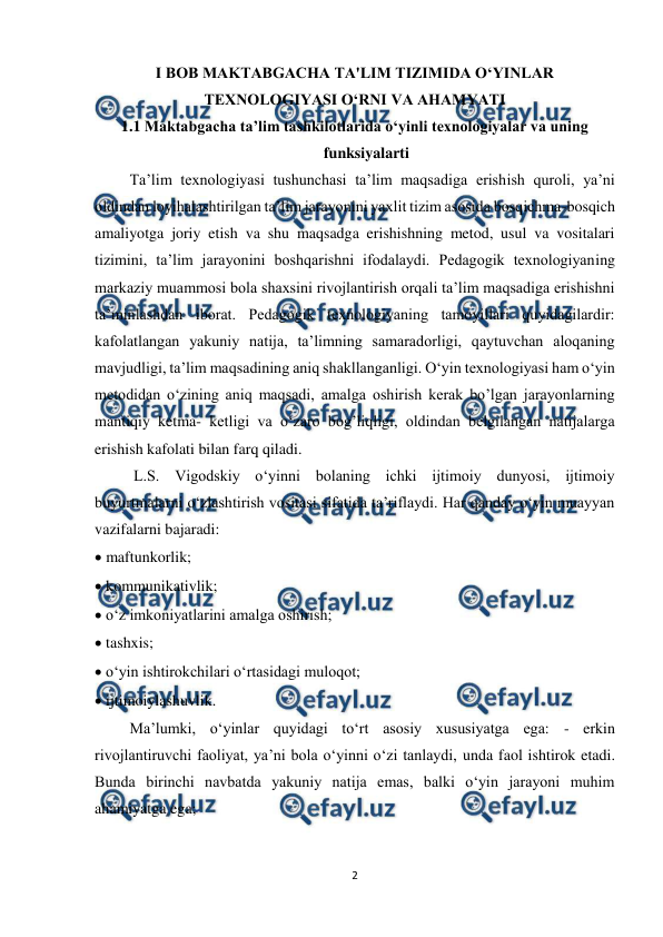  
2 
 
I BOB MAKTABGACHA TA'LIM TIZIMIDA O‘YINLAR 
TEXNOLOGIYASI O‘RNI VA AHAMYATI  
1.1 Maktabgacha ta’lim tashkilotlarida o‘yinli texnologiyalar va uning 
funksiyalarti  
         Ta’lim texnologiyasi tushunchasi ta’lim maqsadiga erishish quroli, ya’ni 
oldindan loyihalashtirilgan ta’lim jarayonini yaxlit tizim asosida bosqichma-bosqich 
amaliyotga joriy etish va shu maqsadga erishishning metod, usul va vositalari 
tizimini, ta’lim jarayonini boshqarishni ifodalaydi. Pedagogik texnologiyaning 
markaziy muammosi bola shaxsini rivojlantirish orqali ta’lim maqsadiga erishishni 
ta’minlashdan iborat. Pedagogik texnologiyaning tamoyillari quyidagilardir: 
kafolatlangan yakuniy natija, ta’limning samaradorligi, qaytuvchan aloqaning 
mavjudligi, ta’lim maqsadining aniq shakllanganligi. O‘yin texnologiyasi ham o‘yin 
metodidan o‘zining aniq maqsadi, amalga oshirish kerak bo’lgan jarayonlarning 
mantiqiy ketma- ketligi va o‘zaro bog’liqligi, oldindan belgilangan natijalarga 
erishish kafolati bilan farq qiladi.  
          L.S. Vigodskiy o‘yinni bolaning ichki ijtimoiy dunyosi, ijtimoiy 
buyurtmalarni o‘zlashtirish vositasi sifatida ta’riflaydi. Har qanday o‘yin muayyan 
vazifalarni bajaradi:  
 maftunkorlik;  
 kommunikativlik;  
 o‘z imkoniyatlarini amalga oshirish;  
 tashxis;  
 o‘yin ishtirokchilari o‘rtasidagi muloqot;  
 ijtimoiylashuvlik.  
         Ma’lumki, o‘yinlar quyidagi to‘rt asosiy xususiyatga ega: - erkin 
rivojlantiruvchi faoliyat, ya’ni bola o‘yinni o‘zi tanlaydi, unda faol ishtirok etadi. 
Bunda birinchi navbatda yakuniy natija emas, balki o‘yin jarayoni muhim 
ahamiyatga ega;  
