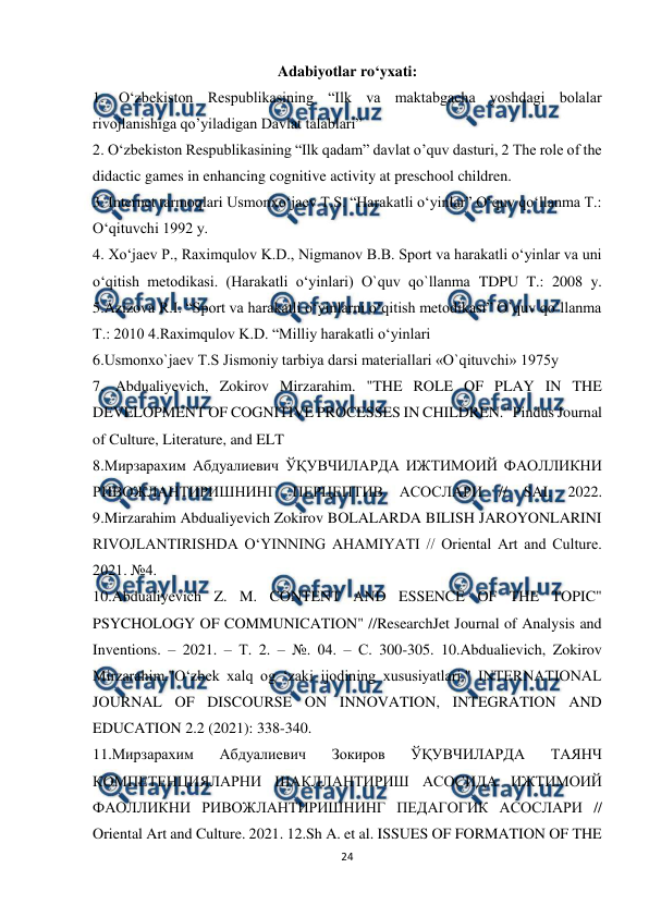  
24 
 
Adabiyotlar ro‘yxati: 
1. O‘zbekiston Respublikasining “Ilk va maktabgacha yoshdagi bolalar 
rivojlanishiga qo’yiladigan Davlat talablari”  
2. O‘zbekiston Respublikasining “Ilk qadam” davlat o’quv dasturi, 2 The role of the 
didactic games in enhancing cognitive activity at preschool children.  
3. Internet tarmoqlari Usmonxo‘jaev T.S. “Harakatli o‘yinlar” O‘quv qo‘llanma T.: 
O‘qituvchi 1992 y.  
4. Xo‘jaev P., Raximqulov K.D., Nigmanov B.B. Sport va harakatli o‘yinlar va uni 
o‘qitish metodikasi. (Harakatli o‘yinlari) O`quv qo`llanma TDPU T.: 2008 y. 
5.Azizova R.I. “Sport va harakatli o‘yinlarni o‘qitish metodikasi” O`quv qo`llanma 
T.: 2010 4.Raximqulov K.D. “Milliy harakatli o‘yinlari  
6.Usmonxo`jaev T.S Jismoniy tarbiya darsi materiallari «O`qituvchi» 1975y  
7. Abdualiyevich, Zokirov Mirzarahim. "THE ROLE OF PLAY IN THE 
DEVELOPMENT OF COGNITIVE PROCESSES IN CHILDREN." Pindus Journal 
of Culture, Literature, and ELT  
8.Мирзарахим Абдуалиевич ЎҚУВЧИЛАРДА ИЖТИМОИЙ ФАОЛЛИКНИ 
РИВОЖЛАНТИРИШНИНГ 
ПЕРЦЕПТИВ 
АСОСЛАРИ 
// SAI. 2022. 
9.Mirzarahim Abdualiyevich Zokirov BOLALARDA BILISH JAROYONLARINI 
RIVOJLANTIRISHDA OʻYINNING AHAMIYATI // Oriental Art and Culture. 
2021. №4.  
10.Abdualiyevich Z. M. CONTENT AND ESSENCE OF THE TOPIC" 
PSYCHOLOGY OF COMMUNICATION" //ResearchJet Journal of Analysis and 
Inventions. – 2021. – Т. 2. – №. 04. – С. 300-305. 10.Abdualievich, Zokirov 
Mirzarahim."O‘zbek xalq og ‘zaki ijodining xususiyatlari." INTERNATIONAL 
JOURNAL OF DISCOURSE ON INNOVATION, INTEGRATION AND 
EDUCATION 2.2 (2021): 338-340.  
11.Мирзарахим 
Абдуалиевич 
Зокиров 
ЎҚУВЧИЛАРДА 
ТАЯНЧ 
КОМПЕТЕНЦИЯЛАРНИ ШАКЛЛАНТИРИШ АСОСИДА ИЖТИМОИЙ 
ФАОЛЛИКНИ РИВОЖЛАНТИРИШНИНГ ПЕДАГОГИК АСОСЛАРИ // 
Oriental Art and Culture. 2021. 12.Sh A. et al. ISSUES OF FORMATION OF THE 
