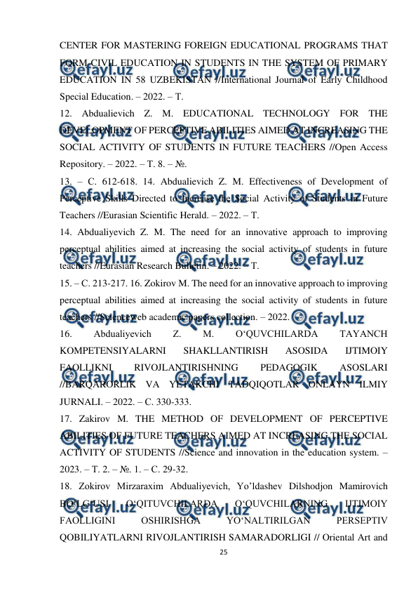  
25 
 
CENTER FOR MASTERING FOREIGN EDUCATIONAL PROGRAMS THAT 
FORM CIVIL EDUCATION IN STUDENTS IN THE SYSTEM OF PRIMARY 
EDUCATION IN 58 UZBEKISTAN //International Journal of Early Childhood 
Special Education. – 2022. – Т.  
12. Abdualievich Z. M. EDUCATIONAL TECHNOLOGY FOR THE 
DEVELOPMENT OF PERCEPTIVE ABILITIES AIMED AT INCREASING THE 
SOCIAL ACTIVITY OF STUDENTS IN FUTURE TEACHERS //Open Access 
Repository. – 2022. – Т. 8. – №.  
13. – С. 612-618. 14. Abdualievich Z. M. Effectiveness of Development of 
Perceptive Skills Directed to Increase the Social Activity of Students in Future 
Teachers //Eurasian Scientific Herald. – 2022. – Т.  
14. Abdualiyevich Z. M. The need for an innovative approach to improving 
perceptual abilities aimed at increasing the social activity of students in future 
teachers //Eurasian Research Bulletin. – 2022. – Т.  
15. – С. 213-217. 16. Zokirov M. The need for an innovative approach to improving 
perceptual abilities aimed at increasing the social activity of students in future 
teachers //Scienceweb academic papers collection. – 2022.  
16. 
Abdualiyevich 
Z. 
M. 
O‘QUVCHILARDA 
TAYANCH 
KOMPETENSIYALARNI 
SHAKLLANTIRISH 
ASOSIDA 
IJTIMOIY 
FAOLLIKNI 
RIVOJLANTIRISHNING 
PEDAGOGIK 
ASOSLARI 
//BARQARORLIK VA YETAKCHI TADQIQOTLAR ONLAYN ILMIY 
JURNALI. – 2022. – С. 330-333.  
17. Zakirov M. THE METHOD OF DEVELOPMENT OF PERCEPTIVE 
ABILITIES OF FUTURE TEACHERS AIMED AT INCREASING THE SOCIAL 
ACTIVITY OF STUDENTS //Science and innovation in the education system. – 
2023. – Т. 2. – №. 1. – С. 29-32.  
18. Zokirov Mirzaraxim Abdualiyevich, Yo’ldashev Dilshodjon Mamirovich 
BO‘LG‘USI 
O‘QITUVCHILARDA 
O‘QUVCHILARNING 
IJTIMOIY 
FAOLLIGINI 
OSHIRISHGA 
YO‘NALTIRILGAN 
PERSEPTIV 
QOBILIYATLARNI RIVOJLANTIRISH SAMARADORLIGI // Oriental Art and 
