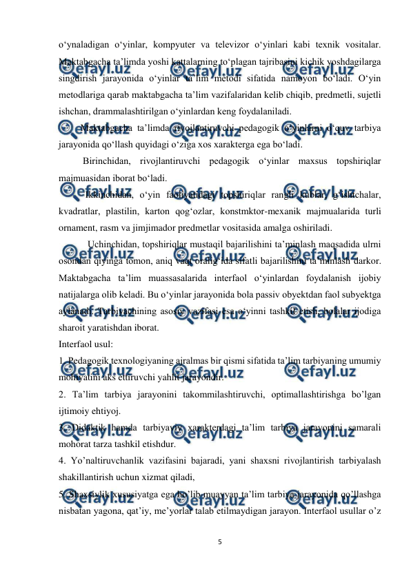  
5 
 
o‘ynaladigan o‘yinlar, kompyuter va televizor o‘yinlari kabi texnik vositalar. 
Maktabgacha ta’limda yoshi kattalarning to‘plagan tajribasini kichik yoshdagilarga 
singdirish jarayonida o‘yinlar ta’lim metodi sifatida namoyon bo‘ladi. O‘yin 
metodlariga qarab maktabgacha ta’lim vazifalaridan kelib chiqib, predmetli, sujetli 
ishchan, drammalashtirilgan o‘yinlardan keng foydalaniladi.  
         Maktabgacha ta’limda rivojlantiruvchi pedagogik o‘yinlarni o‘quv tarbiya 
jarayonida qo‘llash quyidagi o‘ziga xos xarakterga ega bo‘ladi.  
          Birinchidan, rivojlantiruvchi pedagogik o‘yinlar maxsus topshiriqlar 
majmuasidan iborat bo‘ladi.  
           Ikkinchidan, o‘yin faoliyatidagi topshiriqlar rangli kublar, g‘ishtchalar, 
kvadratlar, plastilin, karton qog‘ozlar, konstmktor-mexanik majmualarida turli 
ornament, rasm va jimjimador predmetlar vositasida amalga oshiriladi.  
            Uchinchidan, topshiriqlar mustaqil bajarilishini ta’minlash maqsadida ulrni 
osondan qiyinga tomon, aniq vaqt oralig‘ida sifatli bajarilishini ta’minlash darkor. 
Maktabgacha ta’lim muassasalarida interfaol o‘yinlardan foydalanish ijobiy 
natijalarga olib keladi. Bu o‘yinlar jarayonida bola passiv obyektdan faol subyektga 
aylanadi. Tarbiyachining asosiy vazifasi esa o‘yinni tashkil etish, bolalar ijodiga 
sharoit yaratishdan iborat.  
Interfaol usul:  
1. Pedagogik texnologiyaning ajralmas bir qismi sifatida ta’lim tarbiyaning umumiy 
mohiyatini aks ettiruvchi yahlit jarayondir.  
2. Ta’lim tarbiya jarayonini takommilashtiruvchi, optimallashtirishga bo’lgan 
ijtimoiy ehtiyoj.  
3. Didaktik hamda tarbiyaviy xarakterdagi ta’lim tarbiya jarayonini samarali 
mohorat tarza tashkil etishdur.  
4. Yo’naltiruvchanlik vazifasini bajaradi, yani shaxsni rivojlantirish tarbiyalash 
shakillantirish uchun xizmat qiladi,  
5. Shaxsiylik xususiyatga ega bo’lib muayyan ta’lim tarbiya jarayonida qo’llashga 
nisbatan yagona, qat’iy, me’yorlar talab etilmaydigan jarayon. Interfaol usullar o’z 
