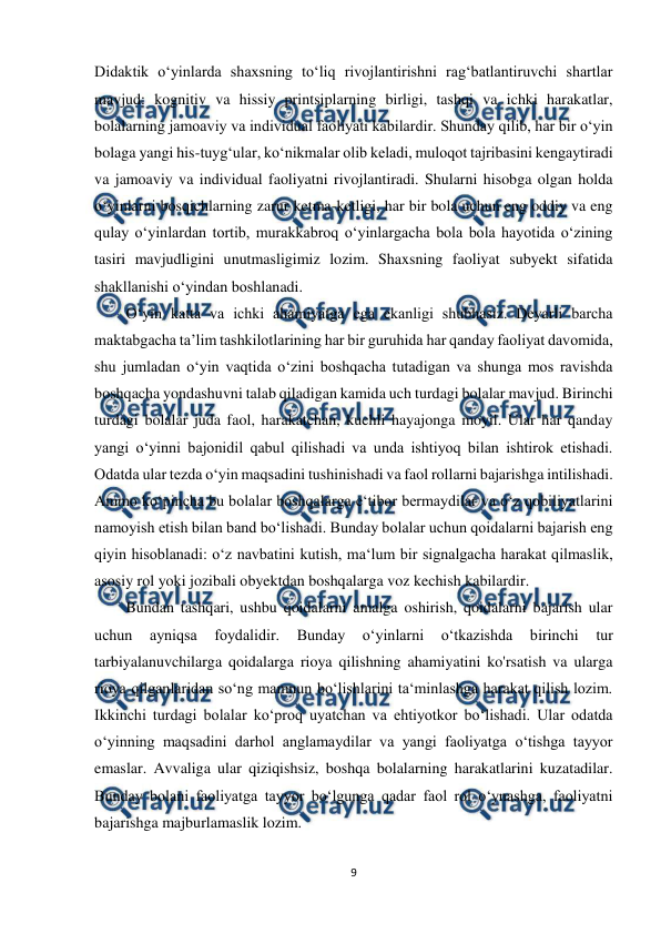  
9 
 
Didaktik o‘yinlarda shaxsning to‘liq rivojlantirishni rag‘batlantiruvchi shartlar 
mavjud: kognitiv va hissiy printsiplarning birligi, tashqi va ichki harakatlar, 
bolalarning jamoaviy va individual faoliyati kabilardir. Shunday qilib, har bir o‘yin 
bolaga yangi his-tuyg‘ular, ko‘nikmalar olib keladi, muloqot tajribasini kengaytiradi 
va jamoaviy va individual faoliyatni rivojlantiradi. Shularni hisobga olgan holda 
o‘yinlarni bosqichlarning zarur ketma-ketligi, har bir bola uchun eng oddiy va eng 
qulay o‘yinlardan tortib, murakkabroq o‘yinlargacha bola bola hayotida o‘zining 
tasiri mavjudligini unutmasligimiz lozim. Shaxsning faoliyat subyekt sifatida 
shakllanishi o‘yindan boshlanadi.  
O‘yin katta va ichki ahamiyatga ega ekanligi shubhasiz. Deyarli barcha 
maktabgacha ta’lim tashkilotlarining har bir guruhida har qanday faoliyat davomida, 
shu jumladan o‘yin vaqtida o‘zini boshqacha tutadigan va shunga mos ravishda 
boshqacha yondashuvni talab qiladigan kamida uch turdagi bolalar mavjud. Birinchi 
turdagi bolalar juda faol, harakatchan, kuchli hayajonga moyil. Ular har qanday 
yangi o‘yinni bajonidil qabul qilishadi va unda ishtiyoq bilan ishtirok etishadi. 
Odatda ular tezda o‘yin maqsadini tushinishadi va faol rollarni bajarishga intilishadi. 
Ammo ko‘pincha bu bolalar boshqalarga e‘tibor bermaydilar va o‘z qobiliyatlarini 
namoyish etish bilan band bo‘lishadi. Bunday bolalar uchun qoidalarni bajarish eng 
qiyin hisoblanadi: o‘z navbatini kutish, ma‘lum bir signalgacha harakat qilmaslik, 
asosiy rol yoki jozibali obyektdan boshqalarga voz kechish kabilardir.  
Bundan tashqari, ushbu qoidalarni amalga oshirish, qoidalarni bajarish ular 
uchun 
ayniqsa 
foydalidir. 
Bunday 
o‘yinlarni 
o‘tkazishda 
birinchi 
tur 
tarbiyalanuvchilarga qoidalarga rioya qilishning ahamiyatini ko'rsatish va ularga 
rioya qilganlaridan so‘ng mamnun bo‘lishlarini ta‘minlashga harakat qilish lozim. 
Ikkinchi turdagi bolalar ko‘proq uyatchan va ehtiyotkor bo‘lishadi. Ular odatda 
o‘yinning maqsadini darhol anglamaydilar va yangi faoliyatga o‘tishga tayyor 
emaslar. Avvaliga ular qiziqishsiz, boshqa bolalarning harakatlarini kuzatadilar. 
Bunday bolani faoliyatga tayyor bo‘lgunga qadar faol rol o‘ynashga, faoliyatni 
bajarishga majburlamaslik lozim.  
