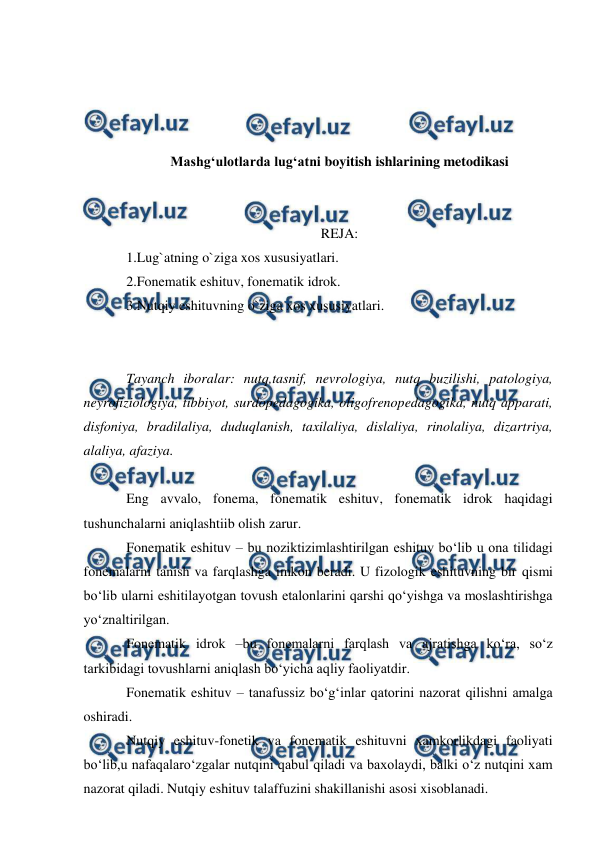  
 
 
 
 
 
Mashg‘ulotlarda lug‘atni boyitish ishlarining metodikasi 
 
 
REJA: 
1.Lug`atning o`ziga xos xususiyatlari. 
2.Fonematik eshituv, fonematik idrok. 
3.Nutqiy eshituvning o`ziga xos xususiyatlari. 
 
 
Tayanch iboralar: nutq,tasnif, nevrologiya, nutq buzilishi, patologiya, 
neyrofiziologiya, tibbiyot, surdopedagogika, oligofrenopedagogika, nutq apparati, 
disfoniya, bradilaliya, duduqlanish, taxilaliya, dislaliya, rinolaliya, dizartriya, 
alaliya, afaziya. 
 
Eng avvalo, fonema, fonematik eshituv, fonematik idrok haqidagi 
tushunchalarni aniqlashtiib olish zarur. 
Fonematik eshituv – bu noziktizimlashtirilgan eshituv bо‘lib u ona tilidagi 
fonemalarni tanish va farqlashga imkon beradi. U fizologik eshituvning bir qismi 
bо‘lib ularni eshitilayotgan tovush etalonlarini qarshi qо‘yishga va moslashtirishga 
yо‘znaltirilgan. 
Fonematik idrok –bu fonemalarni farqlash va ajratishga kо‘ra, sо‘z 
tarkibidagi tovushlarni aniqlash bо‘yicha aqliy faoliyatdir. 
Fonematik eshituv – tanafussiz bо‘g‘inlar qatorini nazorat qilishni amalga 
oshiradi. 
Nutqiy eshituv-fonetik va fonematik eshituvni xamkorlikdagi faoliyati 
bо‘lib,u nafaqalarо‘zgalar nutqini qabul qiladi va baxolaydi, balki о‘z nutqini xam 
nazorat qiladi. Nutqiy eshituv talaffuzini shakillanishi asosi xisoblanadi. 
