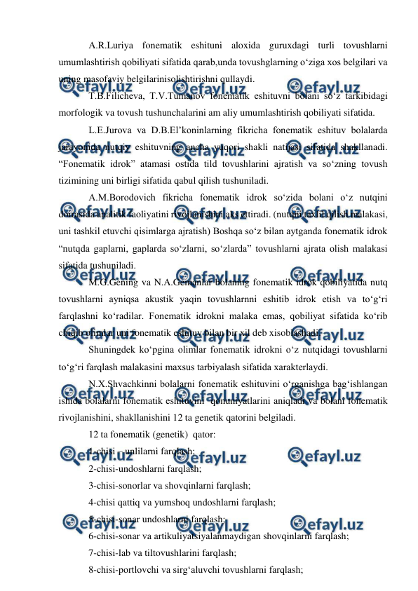  
 
A.R.Luriya fonematik eshituni aloxida guruxdagi turli tovushlarni 
umumlashtirish qobiliyati sifatida qarab,unda tovushglarning о‘ziga xos belgilari va 
uning masofaviy belgilarinisolishtirishni qullaydi. 
T.B.Filicheva, T.V.Tumanov fonematik eshituvni bolani sо‘z tarkibidagi 
morfologik va tovush tushunchalarini am aliy umumlashtirish qobiliyati sifatida. 
L.E.Jurova va D.B.El’koninlarning fikricha fonematik eshituv bolalarda 
jarayonida nutqiy eshituvning ancha yuqori shakli natijasi sifatida shakllanadi. 
“Fonematik idrok” atamasi ostida tild tovushlarini ajratish va sо‘zning tovush 
tizimining uni birligi sifatida qabul qilish tushuniladi. 
A.M.Borodovich fikricha fonematik idrok sо‘zida bolani о‘z nutqini 
doirasida analitik faoliyatini rivojlanishini aks ettiradi. (nutqni taxlil qilish malakasi, 
uni tashkil etuvchi qisimlarga ajratish) Boshqa sо‘z bilan aytganda fonematik idrok 
“nutqda gaplarni, gaplarda sо‘zlarni, sо‘zlarda” tovushlarni ajrata olish malakasi 
sifatida tushuniladi. 
M.G.Gening va N.A.Gemanlar bolaning fonematik idrok qobiliyatida nutq 
tovushlarni ayniqsa akustik yaqin tovushlarnni eshitib idrok etish va tо‘g‘ri 
farqlashni kо‘radilar. Fonematik idrokni malaka emas, qobiliyat sifatida kо‘rib 
chiqib olimlar uni fonematik eshituv bilan bir xil deb xisoblashadi. 
Shuningdek kо‘pgina olimlar fonematik idrokni о‘z nutqidagi tovushlarni 
tо‘g‘ri farqlash malakasini maxsus tarbiyalash sifatida xarakterlaydi. 
N.X.Shvachkinni bolalarni fonematik eshituvini о‘rganishga bag‘ishlangan 
ishida bolalarni fonematik eshituvini  qonuniyatlarini aniqladi va bolani fonematik 
rivojlanishini, shakllanishini 12 ta genetik qatorini belgiladi. 
12 ta fonematik (genetik)  qator: 
1-chisi – unlilarni farqlash; 
2-chisi-undoshlarni farqlash; 
3-chisi-sonorlar va shovqinlarni farqlash; 
4-chisi qattiq va yumshoq undoshlarni farqlash; 
5-chisi-sonar undoshlarni farqlash; 
6-chisi-sonar va artikuliyatsiyalanmaydigan shovqinlarni farqlash; 
7-chisi-lab va tiltovushlarini farqlash; 
8-chisi-portlovchi va sirg‘aluvchi tovushlarni farqlash; 
