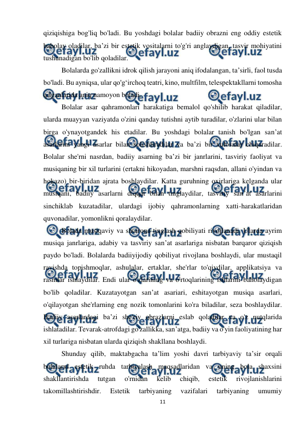  
11 
 
qiziqishiga bog'liq bo'ladi. Bu yoshdagi bolalar badiiy obrazni eng oddiy estetik 
baholay oladilar, ba’zi bir estetik vositalarni to'g'ri anglaydigan, tasvir mohiyatini 
tushunadigan bo'lib qoladilar.  
Bolalarda go'zallikni idrok qilish jarayoni aniq ifodalangan, ta’sirli, faol tusda 
bo'ladi. Bu ayniqsa, ular qo'g‘irchoq teatri, kino, multfilm, telespektakllarni tomosha 
qilganlarida aniq namoyon boladi.  
Bolalar asar qahramonlari harakatiga bemalol qo'shilib harakat qiladilar, 
ularda muayyan vaziyatda o'zini qanday tutishni aytib turadilar, o'zlarini ular bilan 
birga o'ynayotgandek his etadilar. Bu yoshdagi bolalar tanish bo'lgan san’at 
asarlarini yangi asarlar bilan solishtiradilar va ba’zi bir xulosalar chiqaradilar. 
Bolalar she'rni nasrdan, badiiy asarning ba’zi bir janrlarini, tasviriy faoliyat va 
musiqaning bir xil turlarini (ertakni hikoyadan, marshni raqsdan, allani o'yindan va 
hokazo) bir-biridan ajrata boshlaydilar. Katta guruhning oxirlariga kelganda ular 
musiqani, badiiy asarlarni diqqat bilan tinglaydilar, tasviriy san’at asarlarini 
sinchiklab kuzatadilar, ulardagi ijobiy qahramonlarning xatti-harakatlaridan 
quvonadilar, yomonlikni qoralaydilar.  
Bolada musiqaviy va shoirona tinglash qobiliyati rivojlanadi. Ularda ayrim 
musiqa janrlariga, adabiy va tasviriy san’at asarlariga nisbatan barqaror qiziqish 
paydo bo'ladi. Bolalarda badiiyijodiy qobiliyat rivojlana boshlaydi, ular mustaqil 
ravishda topishmoqlar, ashulalar, ertaklar, she'rlar to'qiydilar, applikatsiya va 
rasmlar ishlaydilar. Endi ular o'zlarining va o'rtoqlarining ishlarini baholaydigan 
bo'lib qoladilar. Kuzatayotgan san’at asariari, eshitayotgan musiqa asarlari, 
o'qilayotgan she'rlarning eng nozik tomonlarini ko'ra biladilar, seza boshlaydilar. 
Badiiy asarlardagi ba’zi she'riy obrazlarni eslab qoladilar va o'z nutqlarida 
ishlatadilar. Tevarak-atrofdagi go'zallikka, san’atga, badiiy va o'yin faoliyatining har 
xil turlariga nisbatan ularda qiziqish shakllana boshlaydi.  
Shunday qilib, maktabgacha ta’lim yoshi davri tarbiyaviy ta’sir orqali 
bolalarni estetik ruhda tarbiyalash maqsadlaridan va uning bola shaxsini 
shakllantirishda 
tutgan 
o'rnidan 
kelib 
chiqib, 
estetik 
rivojlanishlarini 
takomillashtirishdir. 
Estetik 
tarbiyaning 
vazifalari 
tarbiyaning 
umumiy 
