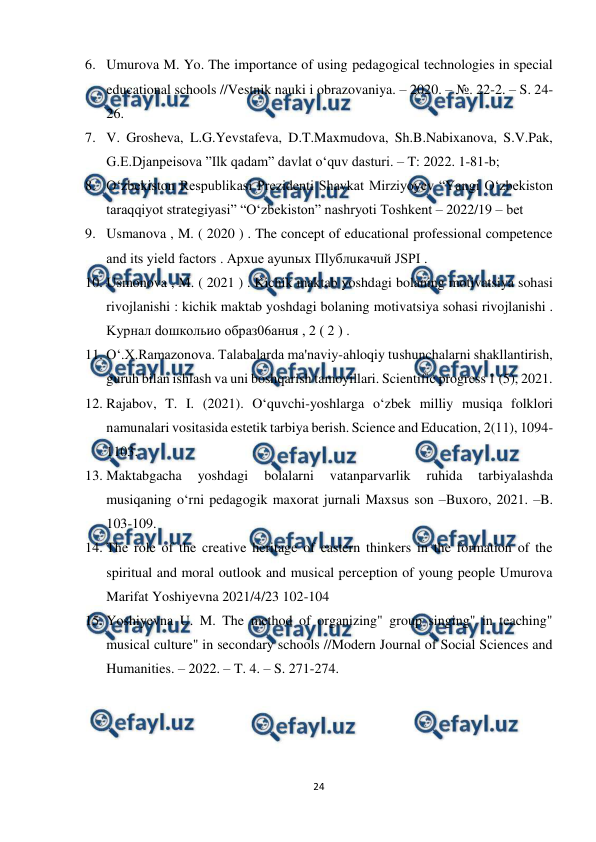  
24 
 
6. Umurova M. Yo. The importance of using pedagogical technologies in special 
educational schools //Vestnik nauki i obrazovaniya. – 2020. – №. 22-2. – S. 24-
26. 
7. V. Grosheva, L.G.Yevstafeva, D.T.Maxmudova, Sh.B.Nabixanova, S.V.Pak, 
G.E.Djanpeisova ”Ilk qadam” davlat o‘quv dasturi. – T: 2022. 1-81-b; 
8. О‘zbеkistоn Rеspublikаsi Prеzidеnti Shаvkаt Mirziyоyеv “Yаngi О‘zbеkistоn 
tаrаqqiyоt strаtеgiyаsi” “О‘zbеkistоn” nаshryоti Tоshkеnt – 2022/19 – bеt 
9. Usmanova , M. ( 2020 ) . The concept of educational professional competence 
and its yield factors . Apxue ayunыx Пlyблuкачuй JSPI .  
10. Usmonova , M. ( 2021 ) . Kichik maktab yoshdagi bolaning motivatsiya sohasi 
rivojlanishi : kichik maktab yoshdagi bolaning motivatsiya sohasi rivojlanishi . 
Kурнал dошкольио образ06анuя , 2 ( 2 ) .  
11. O‘.X.Ramazonova. Talabalarda ma'naviy-ahloqiy tushunchalarni shakllantirish, 
guruh bilan ishlash va uni boshqarish tamoyillari. Scientific progress 1 (5), 2021. 
12. Rajabov, T. I. (2021). O‘quvchi-yoshlarga o‘zbek milliy musiqa folklori 
namunalari vositasida estetik tarbiya berish. Science and Education, 2(11), 1094-
1103. 
13. Maktabgacha 
yoshdagi 
bolalarni 
vatanparvarlik 
ruhida 
tarbiyalashda 
musiqaning o‘rni pedagogik maxorat jurnali Maxsus son –Buxoro, 2021. –B. 
103-109.  
14. The role of the creative heritage of eastern thinkers in the formation of the 
spiritual and moral outlook and musical perception of young people Umurova 
Marifat Yoshiyevna 2021/4/23 102-104  
15. Yoshiyevna U. M. The method of organizing" group singing" in teaching" 
musical culture" in secondary schools //Modern Journal of Social Sciences and 
Humanities. – 2022. – T. 4. – S. 271-274.  
 
 
