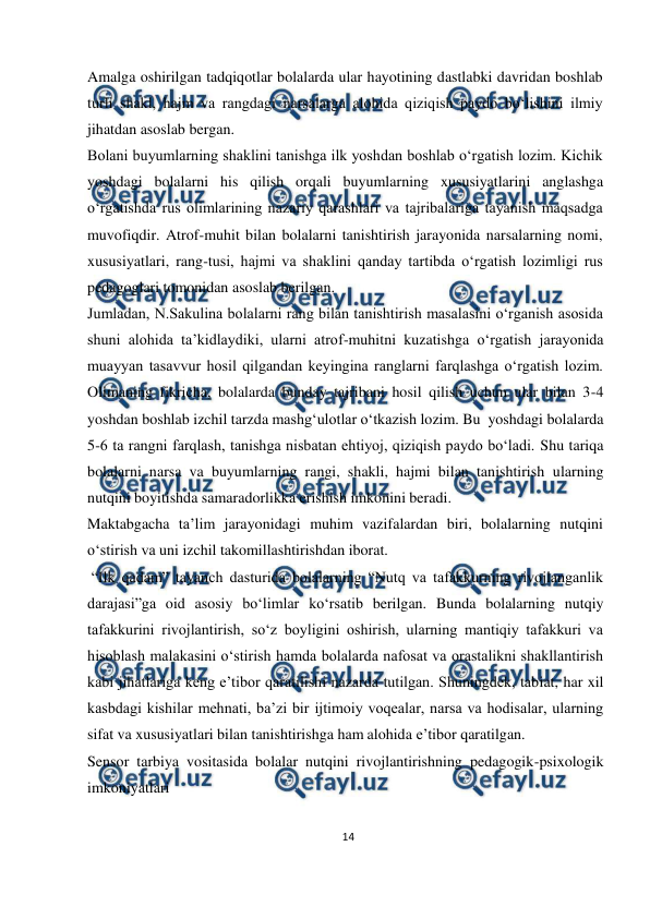  
14 
 
Amalga oshirilgan tadqiqotlar bolalarda ular hayotining dastlabki davridan boshlab 
turli shakl, hajm va rangdagi narsalarga alohida qiziqish paydo bo‘lishini ilmiy 
jihatdan asoslab bergan. 
Bolani buyumlarning shaklini tanishga ilk yoshdan boshlab o‘rgatish lozim. Kichik 
yoshdagi bolalarni his qilish orqali buyumlarning xususiyatlarini anglashga 
o‘rgatishda rus olimlarining nazariy qarashlari va tajribalariga tayanish maqsadga 
muvofiqdir. Atrof-muhit bilan bolalarni tanishtirish jarayonida narsalarning nomi, 
xususiyatlari, rang-tusi, hajmi va shaklini qanday tartibda o‘rgatish lozimligi rus 
pedagoglari tomonidan asoslab berilgan. 
Jumladan, N.Sakulina bolalarni rang bilan tanishtirish masalasini o‘rganish asosida 
shuni alohida ta’kidlaydiki, ularni atrof-muhitni kuzatishga o‘rgatish jarayonida 
muayyan tasavvur hosil qilgandan keyingina ranglarni farqlashga o‘rgatish lozim. 
Olimaning fikricha, bolalarda bunday tajribani hosil qilish uchun ular bilan 3-4 
yoshdan boshlab izchil tarzda mashg‘ulotlar o‘tkazish lozim. Bu yoshdagi bolalarda 
5-6 ta rangni farqlash, tanishga nisbatan ehtiyoj, qiziqish paydo bo‘ladi. Shu tariqa 
bolalarni narsa va buyumlarning rangi, shakli, hajmi bilan tanishtirish ularning 
nutqini boyitishda samaradorlikka erishish imkonini beradi. 
Maktabgacha ta’lim jarayonidagi muhim vazifalardan biri, bolalarning nutqini 
o‘stirish va uni izchil takomillashtirishdan iborat. 
“Ilk qadam” tayanch dasturida bolalarning “Nutq va tafakkurning rivojlanganlik 
darajasi”ga oid asosiy bo‘limlar ko‘rsatib berilgan. Bunda bolalarning nutqiy 
tafakkurini rivojlantirish, so‘z boyligini oshirish, ularning mantiqiy tafakkuri va 
hisoblash malakasini o‘stirish hamda bolalarda nafosat va orastalikni shakllantirish 
kabi jihatlariga keng e’tibor qaratilishi nazarda tutilgan. Shuningdek, tabiat, har xil 
kasbdagi kishilar mehnati, ba’zi bir ijtimoiy voqealar, narsa va hodisalar, ularning 
sifat va xususiyatlari bilan tanishtirishga ham alohida e’tibor qaratilgan. 
Sensor tarbiya vositasida bolalar nutqini rivojlantirishning pedagogik-psixologik 
imkoniyatlari 
