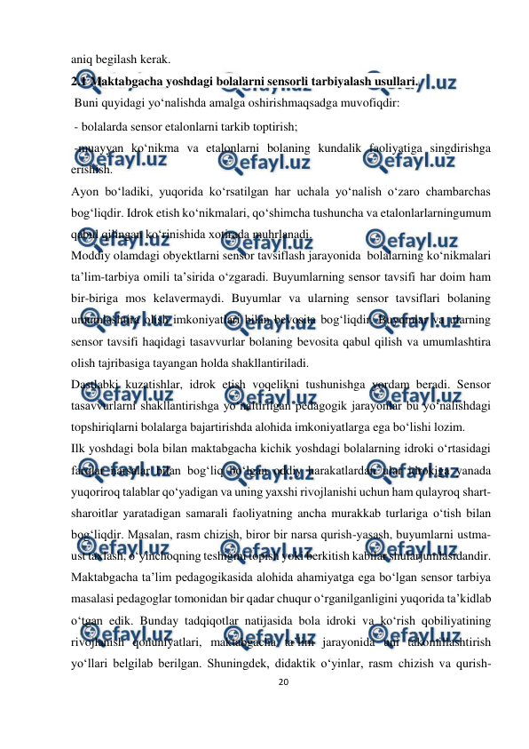  
20 
 
aniq begilash kerak.  
2.1 Maktabgacha yoshdagi bolalarni sensorli tarbiyalash usullari.  
 Buni quyidagi yo‘nalishda amalga oshirish 
maqsadga muvofiqdir: 
 - bolalarda sensor etalonlarni tarkib toptirish; 
 -muayyan ko‘nikma va etalonlarni bolaning kundalik faoliyatiga singdirishga 
erishish. 
Ayon bo‘ladiki, yuqorida ko‘rsatilgan har uchala yo‘nalish o‘zaro chambarchas 
bog‘liqdir. Idrok etish ko‘nikmalari, qo‘shimcha tushuncha va etalonlarlarning 
umum 
qabul qilingan ko‘rinishida xotirada muhrlanadi. 
Moddiy olamdagi obyektlarni sensor tavsiflash jarayonida bolalarning ko‘nikmalari 
ta’lim-tarbiya omili ta’sirida o‘zgaradi. Buyumlarning sensor tavsifi har doim ham 
bir-biriga mos kelavermaydi. Buyumlar va ularning sensor tavsiflari bolaning 
umumlashtira olish imkoniyatlari bilan bevosita bog‘liqdir. Buyumlar va ularning 
sensor tavsifi haqidagi tasavvurlar bolaning bevosita qabul qilish va umumlashtira 
olish tajribasiga tayangan holda shakllantiriladi. 
Dastlabki kuzatishlar, idrok etish voqelikni tushunishga yordam beradi. Sensor 
tasavvurlarni shakllantirishga yo‘naltirilgan pedagogik jarayonlar bu yo‘nalishdagi 
topshiriqlarni bolalarga bajartirishda alohida imkoniyatlarga ega bo‘lishi lozim. 
Ilk yoshdagi bola bilan maktabgacha kichik yoshdagi bolalarning idroki o‘rtasidagi 
farqlar narsalar bilan bog‘liq bo‘lgan oddiy harakatlardan ular idrokiga yanada 
yuqoriroq talablar qo‘yadigan va uning yaxshi rivojlanishi uchun ham qulayroq shart-
sharoitlar yaratadigan samarali faoliyatning ancha murakkab turlariga o‘tish bilan 
bog‘liqdir. Masalan, rasm chizish, biror bir narsa qurish-yasash, buyumlarni ustma-
ust taxlash, o‘yinchoqning teshigini topish yoki berkitish kabilar shular 
jumlasidandir. 
Maktabgacha ta’lim pedagogikasida alohida ahamiyatga ega bo‘lgan sensor tarbiya 
masalasi pedagoglar tomonidan bir qadar chuqur o‘rganilganligini yuqorida ta’kidlab 
o‘tgan edik. Bunday tadqiqotlar natijasida bola idroki va ko‘rish qobiliyatining 
rivojlanish qonuniyatlari, maktabgacha ta’lim jarayonida uni takomillashtirish 
yo‘llari belgilab berilgan. Shuningdek, didaktik o‘yinlar, rasm chizish va qurish-
