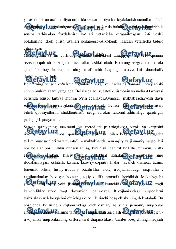  
21 
 
yasash kabi samarali faoliyat turlarida sensor tarbiyadan foydalanish metodlari ishlab 
chiqilgan. Lekin, maktabgacha ta’lim muassasalarida bolalar nutqini rivojlantirishda 
sensor tarbiyadan foydalanish yo‘llari yetarlicha o‘rganilmagan. 2-6 yoshli 
bolalarning idrok qilish usullari pedagogik-psixologik jihatdan yetarlicha tadqiq 
qilinmagan. 
Maktabgacha ta’lim yoshidagi bolalar intellektual taraqqiyotining 9/10 qismini 
sezish orqali idrok etilgan taassurotlar tashkil etadi. Bolaning sezgilari va idroki 
qanchalik boy bo‘lsa, ularning atrof-muhit haqidagi tasavvurlari shunchalik 
shakllangan bo‘ladi. 
Bolalarning sensor ko‘nikmalari, ularda sezgi va idrokning samarali rivojlanishi 
uchun muhim ahamiyatga ega. Bolalarga aqliy, estetik, jismoniy va mehnat tarbiyasi 
berishda sensor tarbiya muhim o‘rin egallaydi.Ayniqsa, maktabgacha 
yosh davri 
sensor jarayonlarni rivojlantirish davri sanaladi. Sensor tarbiya bolalarda hissiy 
bilish qobiliyatlarini shakllantirish, sezgi idrokni takomillashtirishga qaratilgan 
pedagogik jarayondir. 
Sensor tarbiyaning mazmuni va metodlari psixologiyada idrok va sezgisini 
rivojlantirish muammosi qanday talqin qilinishi bilan belgilanadi. Maktabgacha 
ta’lim muassasalari va umumta’lim maktablarida ham aqliy va jismoniy nuqsonlari 
bor bolalar bor. Ushbu nuqsonlarning ko'rinishi har xil bo'lishi mumkin. Katta 
guruhning harakati, hissiy yoki intellektual sohalaridagi nuqsonlar aniq 
ifodalanmagan: eshitish, ko'rish, fazoviy-kognitiv hislar, tayanch -harakat tizimi, 
fonemik bilish, hissiy-irodaviy buzilishlar, nutq rivojlanishidagi nuqsonlar , 
xattiharakatlari buzilgan bolalar , aqliy zaiflik, somatik. kechikish. Maktabgacha 
yoshda aniq aqliy yoki jismoniy rivojlanish kamchiliklari aniqlanganda, engil 
kamchiliklar uzoq vaqt davomida sezilmaydi. Rivojlanishdagi nuqsonlarni 
tashxislash uch bosqichni o'z ichiga oladi. Birinchi bosqich skrining deb ataladi. Bu 
bosqichda bolaning rivojlanishidagi kechikishlar, aqliy va jismoniy nuqsonlar 
aniqlanadi, ammo ularning tabiati va chuqurligini aniqlash qiyin. Ikkinchi bosqich - 
rivojlanish nuqsonlarining differentsial diagnostikasi. Ushbu bosqichning maqsadi 
