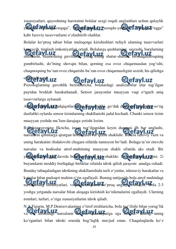  
25 
 
xususiyatlari, quyoshning haroratini bolalar sezgi orqali anglashlari uchun qulaylik 
yaratadi. “Oldinga-orqaga”, “tepada-pastda”, “uzoqda-yaqinda”, “chapga-o‘ngga” 
kabi fazoviy tasavvurlarni o‘zlashtirib oladilar. 
Bolalar ko‘proq tabiat bilan muloqotga kirishishlari tufayli ularning tasavvurlari 
kengayib, tinglash imkoniyatlari ortadi. Bolalarga qushlarning sayrashi, barglarning 
shitirlashi, shamolning guvillashi, yomg‘irning shatur-shuturi, momaqaldiroqning 
gumbirlashi, do‘lning shovqin bilan, qorning esa ovoz chiqarmasdan yog‘ishi, 
chaqmoqning ba’zan ovoz chiqarishi-ba’zan ovoz chiqarmasligini sezish, his qilishga 
o‘rgatish zarur. 
Psixologlarning guvohlik berishlaricha, bolalardagi analizatorlar ular tug‘ilgan 
paytdan boshlab harakatlanadi. Sensor jarayonlar muayyan vaqt o‘tgach aniq 
tasavvurlarga aylanadi. 
Amalga oshirilgan tadqiqotlar shuni ko‘rsatadiki, go‘dak dunyoga kelgandan so‘ng 
dastlabki oylarda sensor tizimlarning shakllanishi jadal kechadi. Chunki sensor tizim 
muayyan yoshda ma’lum darajaga yetishi lozim. 
B.G.Ananyevning fikricha, inson tug‘ilganidan keyin dunyoni ilb bor anglashi, 
narsalarni qismlarga ajratgan holda tasavvur qilish shaklidir. Bu esa fazoviy vazn va 
uning harakatini ifodalovchi chegara sifatida namoyon bo‘ladi. Bolaga ta’sir etuvchi 
narsalar va hodisalar atrof-muhitning muayyan shakli sifatida aks etadi. Bir 
yoshgacha bo‘lgan davrda boladagi idrok ikki shaklda: 1) narsalarning vazni; 2) 
buyumlarni moddiy borliqdagi birliklar sifatida idrok qilish jarayoni amalga oshadi. 
Bunday tabaqalashgan idrokning shakllanishida turli o‘yinlar, ishoraviy harakatlar va 
kattalar bilan muloqot muhim o‘rin egallaydi. Buning natijasida bola atrof-muhitdagi 
narsalarning xususiyatlari, voqea-hodisalarni ko‘proq anglay boshlaydi. Bola 2-3 
yoshga yetganda narsalar bilan aloqaga kirishish ko‘nikmalarini egallaydi. Ularning 
nomlari, turlari, o‘ziga xususiyatlarini idrok qiladi. 
N.A.Figurin, M.P.Denisovalarning e’tirof etishlaricha, bola tug‘ilishi bilan yorug‘lik 
va o‘z atrofidagi narsalarni ko‘rish imkoniyatiga ega bo‘ladi. Biroq, uning 
ko‘rganlari bilan idroki orasida bog‘liqlik mavjud emas. Chaqaloqlarda ko‘z 
