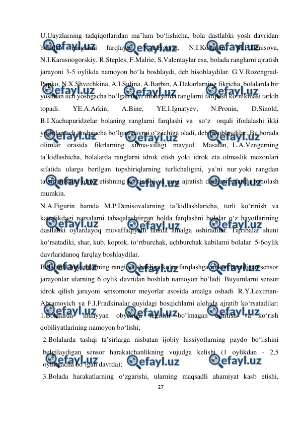  
27 
 
U.Uayzlarning tadqiqotlaridan ma’lum bo‘lishicha, bola dastlabki yosh davridan 
boshlab 
ranglarni 
farqlaydi. 
N.A.Figurin, 
N.I.Kosatkin, 
M.P.Denisova, 
N.I.Karasnogorskiy, R.Steples, F.Malrie, S.Valentaylar esa, bolada ranglarni ajratish 
jarayoni 3-5 oylikda namoyon bo‘la boshlaydi, deb hisoblaydilar. G.V.Rozengrad-
Pupko, N.X.Shvechkina, A.I.Sulina, A.Barbin, A.Dekarlarning fikricha, bolalarda bir 
yoshdan uch yoshgacha bo‘lgan davr mobaynida ranglarni farqlash ko‘nikmasi tarkib 
topadi. 
YE.A.Arkin, 
A.Bine, 
YE.I.Ignatyev, 
N.Pronin, 
D.Sinold, 
B.I.Xachapuridzelar bolaning ranglarni farqlashi va so‘z orqali ifodalashi ikki 
yoshdan uch yoshgacha bo‘lgan davrni o‘z ichiga oladi, deb hisoblaydilar. Bu borada 
olimlar orasida fikrlarning xilma-xilligi mavjud. Masalan, L.A.Vengerning 
ta’kidlashicha, bolalarda ranglarni idrok etish yoki idrok eta olmaslik mezonlari 
sifatida ularga berilgan topshiriqlarning turlichaligini, ya’ni nur yoki rangdan 
ta’sirlanishini idrok etishning ko‘rinishi va rang ajratish darajasi sifatida baholash 
mumkin. 
N.A.Figurin hamda M.P.Denisovalarning ta’kidlashlaricha, turli ko‘rinish va 
kattalikdagi narsalarni tabaqalashtirgan holda farqlashni bolalar o‘z hayotlarining 
dastlabki oylardayoq muvaffaqiyatli tarzda amalga oshiradilar. Tajribalar shuni 
ko‘rsatadiki, shar, kub, koptok, to‘rtburchak, uchburchak kabilarni bolalar 5-6 
oylik 
davrlaridanoq farqlay boshlaydilar. 
Bolalarda buyumlarning rangi va shakliga ko‘ra farqlashga imkon beradigan sensor 
jarayonlar ularning 6 oylik davridan boshlab namoyon bo‘ladi. Buyumlarni sensor 
idrok qilish jarayoni sensomotor meyorlar asosida amalga oshadi. R.Y.Lextman- 
Abramovich va F.I.Fradkinalar quyidagi bosqichlarni alohida ajratib ko‘rsatadilar: 
1.Bolalarda 
muayyan obyektga 
tegishli bo‘lmagan eshitish 
va 
ko‘rish 
qobiliyatlarining namoyon bo‘lishi; 
2. 
Bolalarda tashqi ta’sirlarga nisbatan ijobiy hissiyotlarning paydo bo‘lishini 
belgilaydigan sensor harakatchanlikning vujudga kelishi (1 oylikdan - 2,5 
oylikgacha bo‘lgan davrda); 
3. 
Bolada harakatlarning o‘zgarishi, ularning maqsadli ahamiyat kasb etishi, 
