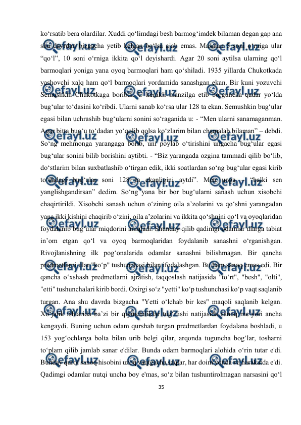  
35 
 
ko‘rsatib bera olardilar. Xuddi qo‘limdagi besh barmog‘imdek bilaman degan gap ana 
shu davrdan bizgacha yetib kelgan bo‘lsa ajab emas. Masalan 5 soni o‘rniga ular 
“qo‘l”, 10 soni o‘rniga ikkita qo‘l deyishardi. Agar 20 soni aytilsa ularning qo‘l 
barmoqlari yoniga yana oyoq barmoqlari ham qo‘shiladi. 1935 yillarda Chukotkada 
yashovchi xalq ham qo‘l barmoqlari yordamida sanashgan ekan. Bir kuni yozuvchi 
Semushkin Chukotkaga boribdi. U kerakli manzilga etib borguncha qadar yo‘lda 
bug‘ular to‘dasini ko‘ribdi. Ularni sanab ko‘rsa ular 128 ta ekan. Semushkin bug‘ular 
egasi bilan uchrashib bug‘ularni sonini so‘raganida u: - “Men ularni sanamaganman. 
Agar bitta bug‘u to‘dadan yo‘qolib qolsa ko‘zlarim bilan chamalab bilaman” – debdi. 
So‘ng mehmonga yarangaga borib, uni poylab o‘tirishini ungacha bug‘ular egasi 
bug‘ular sonini bilib borishini aytibti. - “Biz yarangada ozgina tammadi qilib bo‘lib, 
do‘stlarim bilan suxbatlashib o‘tirgan edik, ikki soatlardan so‘ng bug‘ular egasi kirib 
to‘dadagi bug‘ular soni 128 ta ekanligini aytdi”. Men unga – “balki sen 
yanglishgandirsan” dedim. So‘ng yana bir bor bug‘ularni sanash uchun xisobchi 
chaqirtirildi. Xisobchi sanash uchun o‘zining oila a’zolarini va qo‘shni yarangadan 
yana ikki kishini chaqirib o‘zini, oila a’zolarini va ikkita qo‘shnini qo‘l va oyoqlaridan 
foydalanib bug‘ular miqdorini aniqladi. Shunday qilib qadimgi odamlar ularga tabiat 
in’om etgan qo‘l va oyoq barmoqlaridan foydalanib sanashni o‘rganishgan. 
Rivojlanishning ilk pog‘onalarida odamlar sanashni bilishmagan. Bir qancha 
predmetlarni ular "ko‘p" tushunchasi bilan ifodalashgan. Bu ham sanoq emas edi. Bir 
qancha o‘xshash predmetlarni ajratish, taqqoslash natijasida "to‘rt", "besh", "olti", 
"etti" tushunchalari kirib bordi. Oxirgi so‘z "yetti" ko‘p tushunchasi ko‘p vaqt saqlanib 
turgan. Ana shu davrda bizgacha "Yetti o‘lchab bir kes" maqoli saqlanib kelgan. 
Xo‘jalik ishlarida ba’zi bir qiyinchiliklar tug‘ilishi natijasida sanoq me’yori ancha 
kengaydi. Buning uchun odam qurshab turgan predmetlardan foydalana boshladi, u 
153 yog‘ochlarga bolta bilan urib belgi qilar, arqonda tuguncha bog‘lar, tosharni 
to‘plam qilib jamlab sanar e'dilar. Bunda odam barmoqlari alohida o‘rin tutar e'di. 
Bunday qurol sanoq hisobini uzoq vaqtgacha saqlar, har doim yonda va harakatda e'di. 
Qadimgi odamlar nutqi uncha boy e'mas, so‘z bilan tushuntirolmagan narsasini qo‘l 
