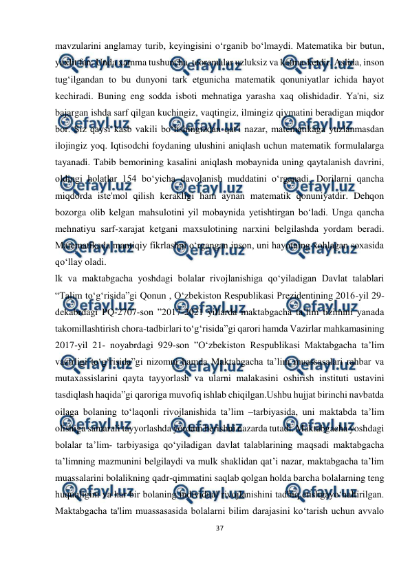  
37 
 
mavzularini anglamay turib, keyingisini o‘rganib bo‘lmaydi. Matematika bir butun, 
yaxlit fan. Unda xamma tushuncha, teoremalar uzluksiz va ketma-ketdir. Aslida, inson 
tug‘ilgandan to bu dunyoni tark etgunicha matematik qonuniyatlar ichida hayot 
kechiradi. Buning eng sodda isboti mehnatiga yarasha xaq olishidadir. Ya'ni, siz 
bajargan ishda sarf qilgan kuchingiz, vaqtingiz, ilmingiz qiymatini beradigan miqdor 
bor. Siz qaysi kasb vakili bo‘lishingizdan qat'i nazar, matematikaga yuzlanmasdan 
ilojingiz yoq. Iqtisodchi foydaning ulushini aniqlash uchun matematik formulalarga 
tayanadi. Tabib bemorining kasalini aniqlash mobaynida uning qaytalanish davrini, 
oldingi holatlar 154 bo‘yicha davolanish muddatini o‘rganadi. Dorilarni qancha 
miqdorda iste'mol qilish kerakligi ham aynan matematik qonuniyatdir. Dehqon 
bozorga olib kelgan mahsulotini yil mobaynida yetishtirgan bo‘ladi. Unga qancha 
mehnatiyu sarf-xarajat ketgani maxsulotining narxini belgilashda yordam beradi. 
Matematikada mantiqiy fikrlashni o‘rgangan inson, uni hayotning xohlagan soxasida 
qo‘llay oladi. 
lk va maktabgacha yoshdagi bolalar rivojlanishiga qo‘yiladigan Davlat talablari 
“Talim to‘g‘risida”gi Qonun , O‘zbekiston Respublikasi Prezidentining 2016-yil 29-
dekabrdagi PQ-2707-son ”2017-2021 yillarda maktabgacha ta’lim tizimini yanada 
takomillashtirish chora-tadbirlari to‘g‘risida”gi qarori hamda Vazirlar mahkamasining 
2017-yil 21- noyabrdagi 929-son ”O‘zbekiston Respublikasi Maktabgacha ta’lim 
vazirligi to‘g‘risida”gi nizomni hamda Maktabgacha ta’lim muassasalari rahbar va 
mutaxassislarini qayta tayyorlash va ularni malakasini oshirish instituti ustavini 
tasdiqlash haqida”gi qaroriga muvofiq ishlab chiqilgan.Ushbu hujjat birinchi navbatda 
oilaga bolaning to‘laqonli rivojlanishida ta’lim –tarbiyasida, uni maktabda ta’lim 
olishiga samarali tayyorlashda yordam berishni nazarda tutadi. Maktabgacha yoshdagi 
bolalar ta’lim- tarbiyasiga qo‘yiladigan davlat talablarining maqsadi maktabgacha 
ta’limning mazmunini belgilaydi va mulk shaklidan qat’i nazar, maktabgacha ta’lim 
muassalarini bolalikning qadr-qimmatini saqlab qolgan holda barcha bolalarning teng 
huquqligini va har bir bolaning individual rivojlanishini tadbiq etishgayo‘naltirilgan. 
Maktabgacha ta'lim muassasasida bolalarni bilim darajasini ko‘tarish uchun avvalo 
