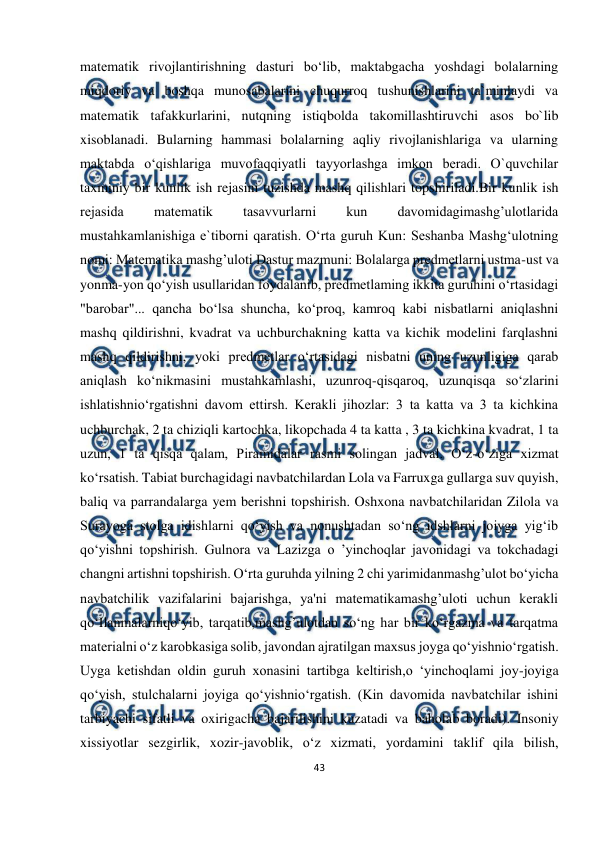  
43 
 
matematik rivojlantirishning dasturi bo‘lib, maktabgacha yoshdagi bolalarning 
miqdoriy va boshqa munosabalarini chuqurroq tushunishlarini ta`minlaydi va 
matematik tafakkurlarini, nutqning istiqbolda takomillashtiruvchi asos bo`lib 
xisoblanadi. Bularning hammasi bolalarning aqliy rivojlanishlariga va ularning 
maktabda o‘qishlariga muvofaqqiyatli tayyorlashga imkon beradi. O`quvchilar 
taxminiy bir kunlik ish rejasini tuzishda mashq qilishlari topshiriladi.Bir kunlik ish 
rejasida 
matematik 
tasavvurlarni 
kun 
davomidagimashg’ulotlarida 
mustahkamlanishiga e`tiborni qaratish. O‘rta guruh Kun: Seshanba Mashg‘ulotning 
nomi: Matematika mashg’uloti Dastur mazmuni: Bolalarga predmetlarni ustma-ust va 
yonma-yon qo‘yish usullaridan foydalanib, predmetlaming ikkita guruhini o‘rtasidagi 
"barobar"... qancha bo‘lsa shuncha, ko‘proq, kamroq kabi nisbatlarni aniqlashni 
mashq qildirishni, kvadrat va uchburchakning katta va kichik modelini farqlashni 
mashq qildirishni, yoki predmetlar o‘rtasidagi nisbatni uning uzunligiga qarab 
aniqlash ko‘nikmasini mustahkamlashi, uzunroq-qisqaroq, uzunqisqa so‘zlarini 
ishlatishnio‘rgatishni davom ettirsh. Kerakli jihozlar: 3 ta katta va 3 ta kichkina 
uchburchak, 2 ta chiziqli kartochka, likopchada 4 ta katta , 3 ta kichkina kvadrat, 1 ta 
uzun, 1 ta qisqa qalam, Piramidalar rasmi solingan jadval. O‘z-o‘ziga xizmat 
ko‘rsatish. Tabiat burchagidagi navbatchilardan Lola va Farruxga gullarga suv quyish, 
baliq va parrandalarga yem berishni topshirish. Oshxona navbatchilaridan Zilola va 
Surayoga stolga idishlarni qo‘yish va nonushtadan so‘ng idshlarni joiyga yig‘ib 
qo‘yishni topshirish. Gulnora va Lazizga о ’yinchoqlar javonidagi va tokchadagi 
changni artishni topshirish. O‘rta guruhda yilning 2 chi yarimidanmashg’ulot bo‘yicha 
navbatchilik vazifalarini bajarishga, ya'ni matematikamashg’uloti uchun kerakli 
qo‘Ilanmalarniqo‘yib, tarqatib,mashg’ulotdan so‘ng har bir ko‘rgazma va tarqatma 
materialni o‘z karobkasiga solib, javondan ajratilgan maxsus joyga qo‘yishnio‘rgatish. 
Uyga ketishdan oldin guruh xonasini tartibga keltirish,o ‘yinchoqlami joy-joyiga 
qo‘yish, stulchalarni joyiga qo‘yishnio‘rgatish. (Kin davomida navbatchilar ishini 
tarbiyachi sifatli va oxirigacha bajarilishini kuzatadi va baholab boradi). Insoniy 
xissiyotlar sezgirlik, xozir-javoblik, o‘z xizmati, yordamini taklif qila bilish, 
