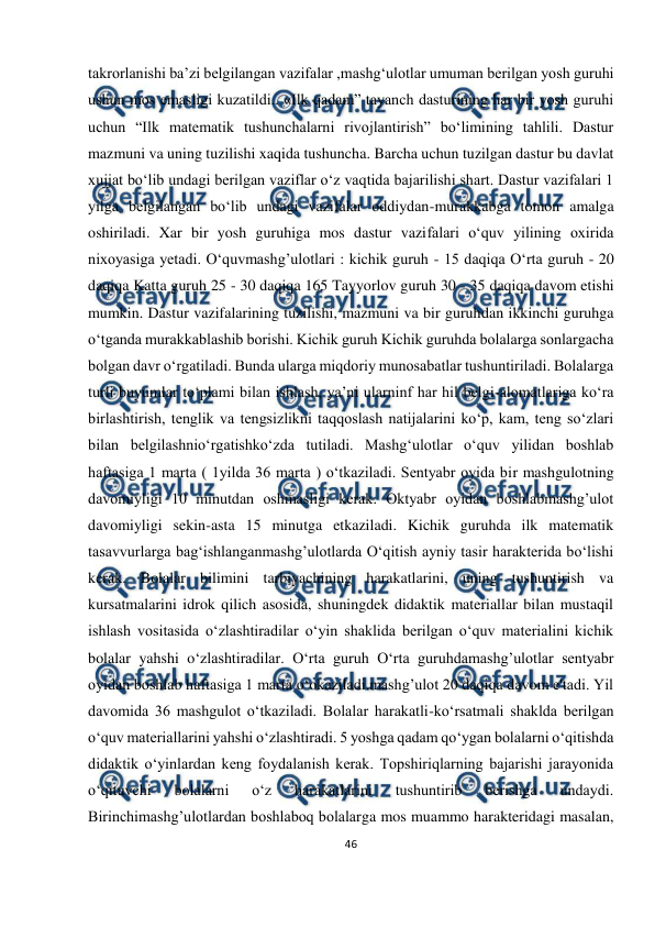  
46 
 
takrorlanishi ba’zi belgilangan vazifalar ,mashg‘ulotlar umuman berilgan yosh guruhi 
ushun mos emasligi kuzatildi.. «Ilk qadam” tayanch dasturining har bir yosh guruhi 
uchun “Ilk matematik tushunchalarni rivojlantirish” bo‘limining tahlili. Dastur 
mazmuni va uning tuzilishi xaqida tushuncha. Barcha uchun tuzilgan dastur bu davlat 
xujjat bo‘lib undagi berilgan vaziflar o‘z vaqtida bajarilishi shart. Dastur vazifalari 1 
yilga belgilangan bo‘lib undagi vazifalar oddiydan-murakkabga tomon amalga 
oshiriladi. Xar bir yosh guruhiga mos dastur vazifalari o‘quv yilining oxirida 
nixoyasiga yetadi. O‘quvmashg’ulotlari : kichik guruh - 15 daqiqa O‘rta guruh - 20 
daqiqa Katta guruh 25 - 30 daqiqa 165 Tayyorlov guruh 30 - 35 daqiqa davom etishi 
mumkin. Dastur vazifalarining tuzilishi, mazmuni va bir guruhdan ikkinchi guruhga 
o‘tganda murakkablashib borishi. Kichik guruh Kichik guruhda bolalarga sonlargacha 
bolgan davr o‘rgatiladi. Bunda ularga miqdoriy munosabatlar tushuntiriladi. Bolalarga 
turli buyumlar to‘plami bilan ishlash, ya’ni ularninf har hil belgi-alomatlariga ko‘ra 
birlashtirish, tenglik va tengsizlikni taqqoslash natijalarini ko‘p, kam, teng so‘zlari 
bilan belgilashnio‘rgatishko‘zda tutiladi. Mashg‘ulotlar o‘quv yilidan boshlab 
haftasiga 1 marta ( 1yilda 36 marta ) o‘tkaziladi. Sentyabr oyida bir mashgulotning 
davomiyligi 10 minutdan oshmasligi kerak. Oktyabr oyidan boshlabmashg’ulot 
davomiyligi sekin-asta 15 minutga etkaziladi. Kichik guruhda ilk matematik 
tasavvurlarga bag‘ishlanganmashg’ulotlarda O‘qitish ayniy tasir harakterida bo‘lishi 
kerak. Bolalar bilimini tarbiyachining harakatlarini, uning tushuntirish va 
kursatmalarini idrok qilich asosida, shuningdek didaktik materiallar bilan mustaqil 
ishlash vositasida o‘zlashtiradilar o‘yin shaklida berilgan o‘quv materialini kichik 
bolalar yahshi o‘zlashtiradilar. O‘rta guruh O‘rta guruhdamashg’ulotlar sentyabr 
oyidan boshlab haftasiga 1 marta o‘okaziladi.mashg’ulot 20 daqiqa davom e'tadi. Yil 
davomida 36 mashgulot o‘tkaziladi. Bolalar harakatli-ko‘rsatmali shaklda berilgan 
o‘quv materiallarini yahshi o‘zlashtiradi. 5 yoshga qadam qo‘ygan bolalarni o‘qitishda 
didaktik o‘yinlardan keng foydalanish kerak. Topshiriqlarning bajarishi jarayonida 
o‘qituvchi 
bolalarni 
o‘z 
harakatlarini 
tushuntirib 
berishga 
undaydi. 
Birinchimashg’ulotlardan boshlaboq bolalarga mos muammo harakteridagi masalan, 
