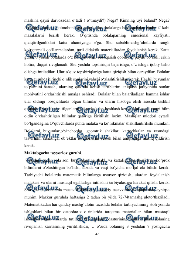  
47 
 
mashina qaysi darvozadan o‘tadi ( o‘tmaydi?) Nega? Kimning uyi baland? Nega? 
Ayiqlarga kursilar, olmohonlarga yong‘oqlar, bolalarga bayroqchalar etadimi? kabi 
masalalarni 
berish 
kerak. 
O`qitishda 
bolalaparning 
emosional 
kayfiyati, 
qiziqtirilganliklari katta ahamiyatga e'ga. Shu sabablimashg’ulotlarda rangli 
ko‘rgazmali qo‘llanmalardan, turli didaktik materiallardan foydalanish kerak. Katta 
guruh 6 yoshli bolalarda o‘z hulq-atvorini boshqarish qobiliyati paydo bo‘ladi; erkin 
hotira, diqqat rivojlanadi. Shu yoshda topshiriqni bajarishga, o‘z ishiga ijobiy baho 
olishga intiladilar. Ular o‘quv topshiriqlariga katta qiziqish bilan qaraydilar. Bolalar 
katta guruhda birinchi o‘nlik sonlarini yahshi o‘zlashtirishilari kerak. Har hil buyumlar 
to‘plamini sanash, ularning qatorda kelish tartiblarini aniqlash jarayonida sonlar 
mohiyatini o‘zlashtirishi amalga oshiradi. Bolalar bilan bajariladigan hamma ishlar 
ular oldingi bosqichlarda olgan bilimlar va ularni hisobga olish asosida tashkil 
qilinadi. O‘qitishni o‘tilganlarni takrorlashdan boshlash kerak. Har qaysi yangi bilm 
oldin o‘zlashtirilgan bilimlar qatoriga kiritilishi lozim. Mashqlar miqdori eytarli 
bo‘lgandagina O‘quvchilarda puhta malaka va ko‘nikmalar shakillantirilishi mumkin. 
Bolalarni buyumlar,o‘yinchoqlar, geomtrik shakllar, kartochkalar va rasmdagi 
tasvirlarni sanashga, ob’ektlar miqdorlarini sezish bilan aniqlashga mashq qildirish 
kerak. 
Maktabgacha tayyorlov guruhi. 
 7 yoshga qadar bola son, buyumlarning shakli va kattaligi haqida nibatan ko‘prok 
bilimlarni o‘zlashtirgan bo‘lishi, fazoda va vaqt bo‘yicha mo‘ljal ola bilishi kerak. 
Tarbiyachi bolalarda matematik bilimlarga ustuvor qiziqish, ulardan foydalanish 
malakasi va ularni mustaqil egallashga intilishni tarbiyalashga harakat qilishi kerak. 
Shu yoshda bolalarda mustaqil fikrlashni, fazoviy tasavvurni rivojlantirish, ayniqsa 
muhim. Mazkur guruhda haftasiga 2 tadan bir yilda 72-74tamashg’uloto‘tkaziladi. 
Matematikadan har qanday mashg`ulotni tuzishda bolalar tarbiyachining stoli yonida 
ishlashlari bilan bir qatordao‘z o‘rinlarida tarqatma materiallar bilan mustaqil 
ishlashlari ham nazarda tutiladi. “Ilk qadam” dasturining muhim jihati bolaning 
rivojlanish xaritasining yuritilishidir, U o‘zida bolaning 3 yoshdan 7 yoshgacha 
