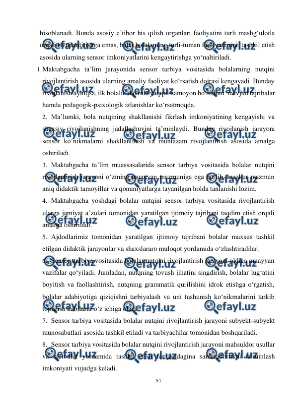  
51 
 
hisoblanadi. Bunda asosiy e’tibor his qilish organlari faoliyatini turli mashg‘ulotla 
orqali rivojlantirishga emas, balki bolalarning turli-tuman faoliyatlarini tashkil etish 
asosida ularning sensor imkoniyatlarini kengaytirishga yo‘naltiriladi. 
1. 
Maktabgacha ta’lim jarayonida sensor tarbiya vositasida bolalarning nutqini 
rivojlantirish asosida ularning amaliy faoliyat ko‘rsatish doirasi kengayadi. Bunday 
rivojlanish ayniqsa, ilk bolalik davrida yaqqol namoyon bo‘lishini mavjud tajribalar 
hamda pedagogik-psixologik izlanishlar ko‘rsatmoqda. 
2. Ma’lumki, bola nutqining shakllanishi fikrlash imkoniyatining kengayishi va 
shaxsiy rivojlanishning jadallashuvini ta’minlaydi. Bunday rivojlanish jarayoni 
sensor ko‘nikmalarni shakllantirish va muntazam rivojlantirish asosida amalga 
oshiriladi. 
3. Maktabgacha ta’lim muassasalarida sensor tarbiya vositasida bolalar nutqini 
rivojlantirish jarayoni o‘zining muayyan mazmuniga ega bo‘lib, mazkur mazmun 
aniq didaktik tamoyillar va qonuniyatlarga tayanilgan holda tanlanishi lozim. 
4. Maktabgacha yoshdagi bolalar nutqini sensor tarbiya vositasida rivojlantirish 
ularga jamiyat a’zolari tomonidan yaratilgan ijtimoiy tajribani taqdim etish orqali 
amalga oshiriladi. 
5. Ajdodlarimiz tomonidan yaratilgan ijtimoiy tajribani bolalar maxsus tashkil 
etilgan didaktik jarayonlar va shaxslararo muloqot yordamida o‘zlashtiradilar. 
6. Sensor ttarbiya vositasida bolalar nutqini rivojlantirish jarayoni oldiga muayyan 
vazifalar qo‘yiladi. Jumladan, nutqning tovush jihatini singdirish, bolalar lug‘atini 
boyitish va faollashtirish, nutqning grammatik qurilishini idrok etishga o‘rgatish, 
bolalar adabiyotiga qiziqishni tarbiyalash va uni tushunish ko‘nikmalarini tarkib 
toptirish kabilarni o‘z ichiga oladi. 
7. Sensor tarbiya vositasida bolalar nutqini rivojlantirish jarayoni subyekt-subyekt 
munosabatlari asosida tashkil etiladi va tarbiyachilar tomonidan boshqariladi. 
8. Sensor tarbiya vositasida bolalar nutqini rivojlantirish jarayoni mahsuldor usullar 
va metodlar yordamida tashkil etish natijasidagina samaradorlikni ta’minlash 
imkoniyati vujudga keladi. 
