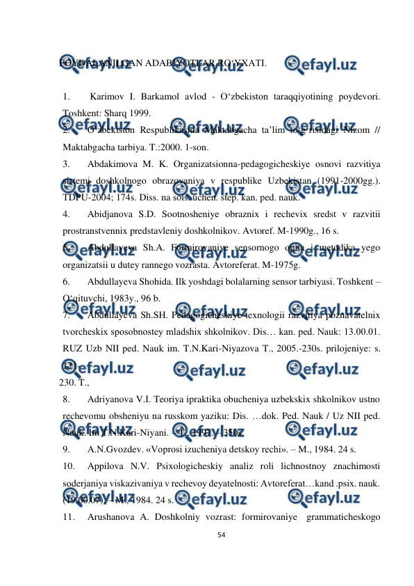  
54 
 
 
FOYDALANILGAN ADABIYOTLAR RO‘YXATI. 
 
1. 
Karimov I. Barkamol avlod - O‘zbekiston taraqqiyotining poydevori. 
Toshkent: Sharq 1999. 
2. 
O‘zbekiston Respublikasida Maktabgacha ta’lim to‘g‘risidagi Nizom // 
Maktabgacha tarbiya. T.:2000. 1-son. 
3. 
Abdakimova M. K. Organizatsionna-pedagogicheskiye osnovi razvitiya 
sistemi doshkolnogo obrazovaniya v respublike Uzbekistan (1991-2000gg.). 
TDPU-2004; 174s. Diss. na sois. uchen. step. kan. ped. nauk. 
4. 
Abidjanova S.D. Sootnosheniye obraznix i rechevix sredst v razvitii 
prostranstvennix predstavleniy doshkolnikov. Avtoref. M-1990g., 16 s. 
5. 
Abdullayeva Sh.A. Formirovaniye sensornogo opita i metodika yego 
organizatsii u dutey rannego vozrasta. Avtoreferat. M-1975g. 
6. 
Abdullayeva Shohida. Ilk yoshdagi bolalarning sensor tarbiyasi. Toshkent – 
O‘qituvchi, 1983y., 96 b. 
7. 
Abdullayeva Sh.SH. Pedagogicheskiye texnologii razvitiya poznavatelnix 
tvorcheskix sposobnostey mladshix shkolnikov. Dis… kan. ped. Nauk: 13.00.01. 
R 
UZ Uzb NII ped. Nauk im. T.N.Kari-Niyazova T., 2005.-230s. prilojeniye: s. 
121- 
230. T., 
8. 
Adriyanova V.I. Teoriya ipraktika obucheniya uzbekskix shkolnikov ustno 
rechevomu obsheniyu na russkom yaziku: Dis. …dok. Ped. Nauk / Uz NII ped. 
Nauk. Im T.N.Kari-Niyani. – T., 1997. – 350s. 
9. 
A.N.Gvozdev. «Voprosi izucheniya detskoy rechi». – M., 1984. 24 s. 
10. 
Appilova N.V. Psixologicheskiy analiz roli lichnostnoy znachimosti 
soderjaniya viskazivaniya v rechevoy deyatelnosti: Avtoreferat…kand .psix. nauk. 
(19.00.07). – M., 1984. 24 s. 
11. 
Arushanova A. Doshkolniy vozrast: formirovaniye grammaticheskogo 
