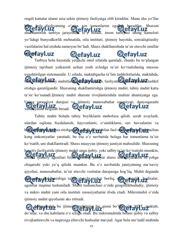  
15 
 
orqali kattalar ularni asta-sekin ijtimoiy faoliyatga olib kiradilar. Mana shu yo‘llar 
bilan bola faoliyatning o‘ziga xos tomonlarini egallab boradilar. Shaxsni 
shakllantirish tarbiya jarayonida ro‘y beradi, inson tarbiyasi uning kamoloti 
yo‘lidagi bunyodkorlik mehnatida, oila instituti, ijtimoiy hayotda, sotsialiqtisodiy 
vazifalarini hal etishda namoyon bo‘ladi. Shaxs shakllanishida ta’sir etuvchi omillar 
mavjud. 
Tarbiya bola hayotida yetakchi omil sifatida qaraladi, chunki bu to‘plangan 
ijtimoiy tajribani yetkazish uchun yosh avlodga ta’sir ko‘rsatishning maxsus 
uyushtirilgan sistemasidir. U oilada, maktabgacha ta’lim tashkilotlarida, maktabda, 
turli xildagi ijtimoiy muhitlarda amalga oshirilib, faoliyatni, munosabatlarni tashkil 
etishga qaratilgandir. Shaxsning shakllantirishga ijtimoiy muhit, tabiiy muhit katta 
ta’sir ko‘rsatadi.Ijtimoiy muhit shaxsni rivojlantirishda muhim ahamiyatga ega. 
Uning taraqqiyot darajasi va ijtimoiy munosabatlar xususiyati, dunyoqarashi 
xususiyatini belgilab beradi.  
Tabiiy muhit bolada tabiiy boyliklarni muhofaza qilish, asrab avaylash, 
ulardan oqilona foydalanish, hayvonlarni, o‘simliklarni, suv havzalarini va 
hokazolarni muhofaza etishga jalb qiladi, tabiat bilan faol muloqotda bo‘lishi uchun 
keng imkoniyatlar yaratadi, bu esa o‘z navbatida bolaga har tomonlama ta’sir 
ko‘rsatib, uni shakllantiradi. Shaxs muayyan ijtimoiy jamiyat mahsulidir. Shaxsning 
hayotiy faoliyatida ijtimoiy muhit unga ijobiy, yoki salbiy ta’sir ko‘rsatishi mumkin, 
albatta ijtimoiy agentlari bilan. Ijtimoiy jamiyat shaxs imkoniyatlarini ro‘yobga 
chiqarishi yoki yo‘q qilishi mumkin. Bu o‘z navbatida jamiyatning ma’naviy 
qiyofasi, munosabatlar, ta’sir etuvchi vositalar darajasiga bog’liq. Muhit deganda 
shaxsning shakllanishiga ta’sir etuvchi tashqi borliq, olam voqelik, hodisalar, 
agentlar majmui tushuniladi. Muhit tushunchasi o‘zida geografikhududiy, ijtimoiy 
va mikro muhit yani oila instituti xususiyatlarini ifoda etadi. Mikromuhit o‘zida 
ijtimoiy muhit qiyofasini aks ettiradi.  
Mikromuhit, bu ijtimoiy muhitning bir qismi bo‘lib, oila, MTT, maktab, 
do‘stlar, va shu kabilarni o‘z ichiga oladi. Bu mikromuhitda bolani ijobiy va salbiy 
rivojlantiruvchi va inqirozga eltuvchi hodisalar mavjud. Agar bola mo‘tadil muhitda 
