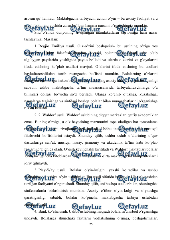  
25 
 
asosan qo’llaniladi. Maktabgacha tarbiyachi uchun o’yin – bu asosiy faoliyat va u 
orqali bolaning yoshida zarur bo’lgan hamma narsani o’rgatishingiz mumkin. 
Shu o’rinda dunyoning rivojlangan mamlakatlarui tajribasiga ham nazar 
tashlaymiz. Masalan:  
1. Regjio Emiliya usuli. O’z-o’zini boshqarish- bu usulning o’ziga xos 
xususiyati. Uning falsafasi shundan iboratki, bolaning shaxsiyati, ular o’sib 
ulg’aygan paytlarida yoshligida paydo bo’ladi va ularda o’zlarini va g’oyalarini 
ifoda etishning ko’plab usullari mavjud. O’zlarini ifoda etishning bu usullari 
haykaltaroshlikdan tortib rasmgacha bo’lishi mumkin. Bolalarning o’zlarini 
namoyon etishlariga imkon berish ushbu uslubning asosiy tarkibiy qismi bo’lganligi 
sababli, ushbu maktabgacha ta’lim muassasalarida tarbiyalanuvchilarga o’z 
bilimlari doirasi bo’yicha so’z beriladi. Ularga ko’chib o’tishga, kuzatishga, 
narsalarga teginishga va sinfdagi boshqa bolalar bilan munosabatlarini o’rganishga 
ruxsat beriladi.  
2. 2. Waldorf usuli. Waldorf uslubining diqqat markazlari qat’iy akademiklar 
emas. Buning o’rniga, u o’z hayotining mazmunini topa oladigan har tomonlama 
rivojlangan bolalarni rivojlantirishga intiladi. Ushbu intizom bolalarni mustaqil 
fikrlovchi bo’lishlarini istaydi. Shunday qilib, ushbu uslub o’zlarining o’quv 
dasturlariga san’at, musiqa, hissiy, jismoniy va akademik ta’lim kabi ko’plab 
fanlarni o’z ichiga oladi. O’qish keyinchalik kiritiladi va Waldorf maktablari bolalar 
79ata bo’lguncha kitoblardan foydalanmaydi va o’rta maktabgacha kompyuterlarni 
joriy qilmaydi. 
3. Play-Way usuli. Bolalar o’yin-kulgini yaxshi ko’radilar va ushbu 
maktabgacha tarbiya o’yin uslubini ta’lim usuli sifatida ishlatadi. Ular o’ynashdan 
tuzilgan faoliyatni o’rganishadi. Shunday qilib, uni boshqa usullar bilan, shuningdek 
sinfxonalarda birlashtirish mumkin. Asosiy e’tibor o’yin-kulgi va o’ynashga 
qaratilganligi sababli, bolalar ko’pincha maktabgacha tarbiya uslubidan 
zavqlanishadi.  
4. Bank ko’cha usuli. Ushbu uslubning maqsadi bolalarni umrbod o’rganishga 
undaydi. Bolalarga shunchaki faktlarni yodlatishning o’rniga, boshqotirmalar, 
