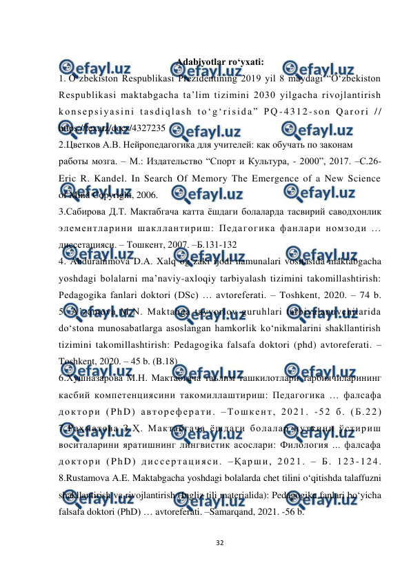  
32 
 
 
Adabiyotlar ro‘yxati: 
1. O‘zbekiston Respublikasi Prezidentining 2019 yil 8 maydagi “O‘zbekiston  
Respublikasi maktabgacha ta’lim tizimini 2030 yilgacha rivojlantirish  
konsepsiyasini tasdiqlash to‘g‘risida” PQ -4312 -son Qarori //  
https://lex.uz/docs/4327235  
2.Цветков А.В. Нейропедагогика для учителей: как обучать по законам  
работы мозга. – М.: Издательство “Спорт и Культура, - 2000”, 2017. –С.26-  
Eric R. Kandel. In Search Of Memory The Emergence of a New Science  
of Mind Copyright, 2006.  
3.Сабирова Д.Т. Мактабгача катта ёшдаги болаларда тасвирий саводхонлик  
элементларини шакллантириш: Педагогика фанлари номзоди ...  
диссетацияси. – Тошкент, 2007. –Б.131-132  
4. Abdurahimova D.A. Xalq og‘zaki ijodi namunalari vositasida maktabgacha  
yoshdagi bolalarni ma’naviy-axloqiy tarbiyalash tizimini takomillashtirish:  
Pedagogika fanlari doktori (DSc) … avtoreferati. – Toshkent, 2020. – 74 b.  
5. A’zamova M.N. Maktabga tayyorlov guruhlari tarbiyalanuvchilarida  
do‘stona munosabatlarga asoslangan hamkorlik ko‘nikmalarini shakllantirish  
tizimini takomillashtirish: Pedagogika falsafa doktori (phd) avtoreferati. –  
Toshkent, 2020. – 45 b. (B.18)  
6.Хушназарова М.Н. Мактабгача таълим ташкилотлари тарбиячиларининг 
касбий компетенциясини такомиллаштириш: Педагогика … фалсафа  
доктори (PhD) автореферати. –Тошкент, 2021. -52 б. (Б.22)  
7.Раҳматова З.Ҳ. Мактабгача ёшдаги болалар нутқини ўстириш  
воситаларини яратишнинг лингвистик асослари: Филология ... фалсафа  
доктори (PhD) диссертацияси. –Қарши, 2021. – Б. 123-124.  
8.Rustamova A.E. Maktabgacha yoshdagi bolalarda chet tilini o‘qitishda talaffuzni 
shakllantirish va rivojlantirish (Ingliz tili materialida): Pedagogika fanlari bo‘yicha 
falsafa doktori (PhD) … avtoreferati. –Samarqand, 2021. -56 b.  
 
