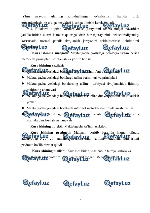  
5 
 
ta’lim 
jarayoni 
ularning 
idividualligiga 
yo‘naltirilishi 
hamda 
idrok 
mexanizmlarining o‘ziga hosliklari hisobga olinishi kerak bo‘ladi.  
3. Bolalarni o‘qitish va tarbiyalash jarayonini texnik nuqtai nazaridan 
jadallashtirish ularni kattalar qatoriga kirib borishjarayonini tezlashtiradiganday 
ko‘rinsada, normal psixik rivojlanish jarayonini sekinlashtirishi ehtimolini 
ko‘paytiradi.  
Kurs ishining maqsadi: Maktabgacha yoshdagi bolalarga ta’lim berish 
metodi va prinsiplarni o‘rganish va yoritib berish. 
Kurs ishining vazifasi:  
 Maktabgacha yoshdagi bolalarni ta'lim berishni o'rni va ahamyati 
 Maktabgacha yoshdagi bolalarga ta'lim berish turi va prinsiplari  
 Maktabgacha yoshdagi bolalarning ta'lim - tarbiyasi rivojlanishida ijtimoiy 
muhitning ahamiyati  
 Maktabgacha yoshdagi bolalaga ta'limberish bilan dunyoqarashini shakillatirish 
yo'llari 
 Maktabgacha yoshdagi bolalarda interfaol metodlaridan foydalanish usullari  
 Maktabgacha yoshdagi bolalarga ta'lim berish jarayonida multemedia 
vositalardan foydalanish metodi 
Kurs ishining ob’ekti: Maktabgacha ta’lim tashkiloti 
Kurs ishining predmeti: Mavzuni yoritib berishda hizmat qilgan, 
adabiyotlar, o’quv qo’llanmalar, dissertatsiyalar va ilmiy maqolalar kurs ishini 
pridmeti bo’lib hizmat qiladi 
Kurs ishining tuzilishi: Kurs ishi kirish, 2-ta bob, 5 ta reja, xulosa va 
foydalanilgan adabiyotar ro’yxatidan tashkil topgan, 36 betdan iborat. 
 
 
 
