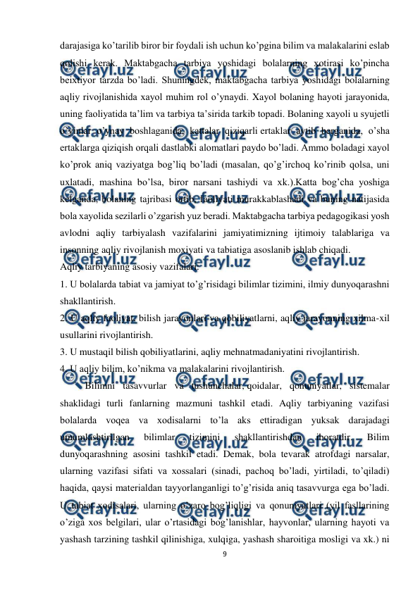  
9 
 
darajasiga ko’tarilib biror bir foydali ish uchun ko’pgina bilim va malakalarini eslab 
qolishi kerak. Maktabgacha tarbiya yoshidagi bolalarning xotirasi ko’pincha 
beixtiyor tarzda bo’ladi. Shuningdek, maktabgacha tarbiya yoshidagi bolalarning 
aqliy rivojlanishida xayol muhim rol o’ynaydi. Xayol bolaning hayoti jarayonida, 
uning faoliyatida ta’lim va tarbiya ta’sirida tarkib topadi. Bolaning xayoli u syujetli 
o’yinlar o’ynay boshlaganida, kattalar qiziqarli ertaklar aytib berganida, o’sha 
ertaklarga qiziqish orqali dastlabki alomatlari paydo bo’ladi. Ammo boladagi xayol 
ko’prok aniq vaziyatga bog’liq bo’ladi (masalan, qo’g’irchoq ko’rinib qolsa, uni 
uxlatadi, mashina bo’lsa, biror narsani tashiydi va xk.).Katta bog’cha yoshiga 
kelganda, bolaning tajribasi ortib, faoliyati murakkablashadi va buning natijasida 
bola xayolida sezilarli o’zgarish yuz beradi. Maktabgacha tarbiya pedagogikasi yosh 
avlodni aqliy tarbiyalash vazifalarini jamiyatimizning ijtimoiy talablariga va 
insonning aqliy rivojlanish moxiyati va tabiatiga asoslanib ishlab chiqadi. 
Aqliy tarbiyaning asosiy vazifalari: 
1. U bolalarda tabiat va jamiyat to’g’risidagi bilimlar tizimini, ilmiy dunyoqarashni 
shakllantirish. 
2. U aqliy faoliyat, bilish jarayonlari va qobiliyatlarni, aqliy jarayonning xilma-xil 
usullarini rivojlantirish. 
3. U mustaqil bilish qobiliyatlarini, aqliy mehnatmadaniyatini rivojlantirish. 
4. U aqliy bilim, ko’nikma va malakalarini rivojlantirish. 
 
Bilimni tasavvurlar va tushunchalar, qoidalar, qonuniyatlar, sistemalar 
shaklidagi turli fanlarning mazmuni tashkil etadi. Aqliy tarbiyaning vazifasi 
bolalarda voqea va xodisalarni to’la aks ettiradigan yuksak darajadagi 
umumlashtirilgan 
bilimlar 
tizimini 
shakllantirishdan 
iboratdir. 
Bilim 
dunyoqarashning asosini tashkil etadi. Demak, bola tevarak atrofdagi narsalar, 
ularning vazifasi sifati va xossalari (sinadi, pachoq bo’ladi, yirtiladi, to’qiladi) 
haqida, qaysi materialdan tayyorlanganligi to’g’risida aniq tasavvurga ega bo’ladi. 
U tabiat xodisalari, ularning o’zaro bog’liqligi va qonuniyatlari (yil fasllarining 
o’ziga xos belgilari, ular o’rtasidagi bog’lanishlar, hayvonlar, ularning hayoti va 
yashash tarzining tashkil qilinishiga, xulqiga, yashash sharoitiga mosligi va xk.) ni 
