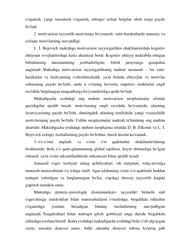  
 
 
o'rganish, yangi narsalarni o'rganish, ishingiz uchun belgilar olish istagi paydo 
bo'ladi. 
2. motivatsion tayyorlik-motivlarga bo'ysunish, xatti-harakatlarda umumiy va 
axloqiy motivlarning mavjudligi. 
L. I. Bojovich maktabga motivatsion tayyorgarlikni shakllantirishda kognitiv 
ehtiyojni rivojlantirishga katta ahamiyat berdi. Kognitiv ehtiyoj maktabda olingan 
bilimlarning 
mazmunining 
jozibadorligini, 
bilish 
jarayoniga 
qiziqishni 
anglatadi. Maktabga motivatsion tayyorgarlikning muhim momenti – bu xatti-
harakatlar va faoliyatning o'zboshimchalik, ya'ni bolada ehtiyojlar va motivlar 
sohasining paydo bo'lishi, unda u o'zining bevosita impulsiv istaklarini ongli 
ravishda belgilangan maqsadlarga bo'ysundirishga qodir bo'ladi. 
Maktabgacha yoshdagi eng muhim motivatsion neoplazmalar sifatida 
quyidagilar ajralib turadi: motivlarning ongli ravishda bo'ysunishi, ularning 
ierarxiyasining paydo bo'lishi, shuningdek ularning tuzilishida yangi vositachilik 
motivlarining paydo bo'lishi. Ushbu neoplazmalar maktab ta'limining eng muhim 
shartidir. Maktabgacha yoshdagi muhim neoplazma sifatida D. B. Elkonin va L. I. 
Bojovich axloqiy fazilatlarning paydo bo'lishini, burch hissini ko'rsatadi. 
3. o'z-o'zini 
anglash 
va 
o'zini 
o'zi 
qadrlashni 
shakllantirishning 
boshlanishi. Bola o'z qadr-qimmatining global tajribasi, hayot ehtimoliga bo'lgan 
ishonch, ya'ni o'zini takomillashtirish imkoniyati bilan ajralib turadi. 
Samarali o'quv faoliyati uning qobiliyatlari, ish natijalari, xulq-atvoriga 
munosib munosabatini o'z ichiga oladi. Agar talabaning o'zini o'zi qadrlashi haddan 
tashqari oshirilgan va farqlanmagan bo'lsa, o'qishga shaxsiy tayyorlik haqida 
gapirish mumkin emas. 
Maktabga ijtimoiy-psixologik (kommunikativ tayyorlik) birinchi sinf 
o'quvchisiga sinfdoshlari bilan munosabatlarni o'rnatishga, birgalikda ishlashni 
o'rganishga 
yordam 
beradigan 
bunday 
fazilatlarning 
mavjudligini 
anglatadi. Tengdoshlari bilan muloqot qilish qobiliyati unga darsda birgalikda 
ishlashga yordam beradi. Katta yoshdagi maktabgacha yoshdagi bola o'sib ulg'aygan 
sayin, narsalar dunyosi emas, balki odamlar dunyosi tobora ko'proq jalb 
