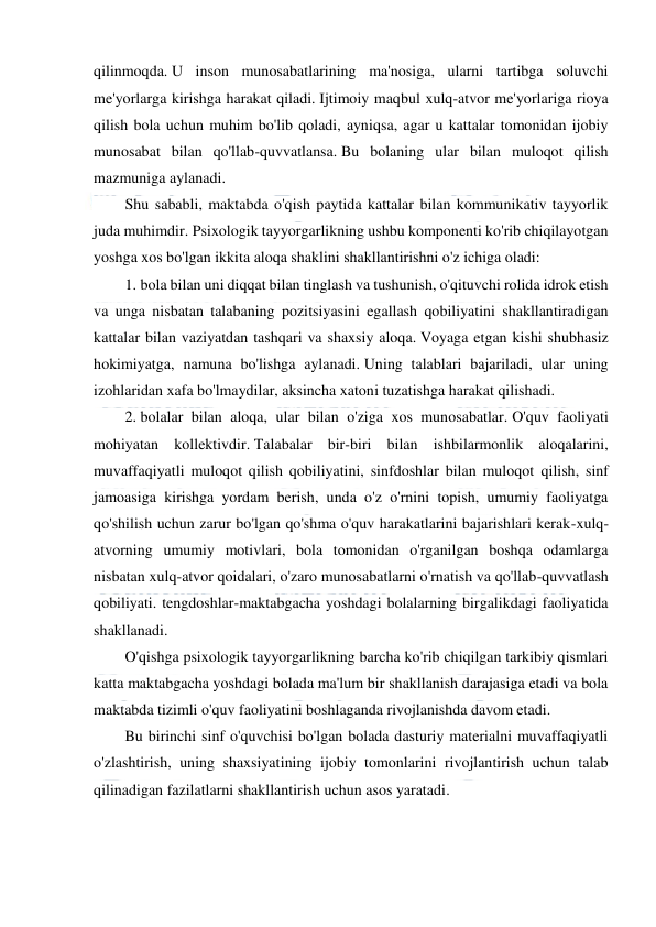  
 
 
qilinmoqda. U inson munosabatlarining ma'nosiga, ularni tartibga soluvchi 
me'yorlarga kirishga harakat qiladi. Ijtimoiy maqbul xulq-atvor me'yorlariga rioya 
qilish bola uchun muhim bo'lib qoladi, ayniqsa, agar u kattalar tomonidan ijobiy 
munosabat bilan qo'llab-quvvatlansa. Bu bolaning ular bilan muloqot qilish 
mazmuniga aylanadi. 
Shu sababli, maktabda o'qish paytida kattalar bilan kommunikativ tayyorlik 
juda muhimdir. Psixologik tayyorgarlikning ushbu komponenti ko'rib chiqilayotgan 
yoshga xos bo'lgan ikkita aloqa shaklini shakllantirishni o'z ichiga oladi: 
1. bola bilan uni diqqat bilan tinglash va tushunish, o'qituvchi rolida idrok etish 
va unga nisbatan talabaning pozitsiyasini egallash qobiliyatini shakllantiradigan 
kattalar bilan vaziyatdan tashqari va shaxsiy aloqa. Voyaga etgan kishi shubhasiz 
hokimiyatga, namuna bo'lishga aylanadi. Uning talablari bajariladi, ular uning 
izohlaridan xafa bo'lmaydilar, aksincha xatoni tuzatishga harakat qilishadi. 
2. bolalar bilan aloqa, ular bilan o'ziga xos munosabatlar. O'quv faoliyati 
mohiyatan kollektivdir. Talabalar bir-biri bilan ishbilarmonlik aloqalarini, 
muvaffaqiyatli muloqot qilish qobiliyatini, sinfdoshlar bilan muloqot qilish, sinf 
jamoasiga kirishga yordam berish, unda o'z o'rnini topish, umumiy faoliyatga 
qo'shilish uchun zarur bo'lgan qo'shma o'quv harakatlarini bajarishlari kerak-xulq-
atvorning umumiy motivlari, bola tomonidan o'rganilgan boshqa odamlarga 
nisbatan xulq-atvor qoidalari, o'zaro munosabatlarni o'rnatish va qo'llab-quvvatlash 
qobiliyati. tengdoshlar-maktabgacha yoshdagi bolalarning birgalikdagi faoliyatida 
shakllanadi. 
O'qishga psixologik tayyorgarlikning barcha ko'rib chiqilgan tarkibiy qismlari 
katta maktabgacha yoshdagi bolada ma'lum bir shakllanish darajasiga etadi va bola 
maktabda tizimli o'quv faoliyatini boshlaganda rivojlanishda davom etadi. 
Bu birinchi sinf o'quvchisi bo'lgan bolada dasturiy materialni muvaffaqiyatli 
o'zlashtirish, uning shaxsiyatining ijobiy tomonlarini rivojlantirish uchun talab 
qilinadigan fazilatlarni shakllantirish uchun asos yaratadi. 
  
 
